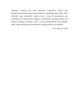 violência. Trata-se de uma daquelas conquistas cívicas que
desejaríamos jamais fosse questionada ou repudiada pelos fatos. Para
defender essa conquista, mesmo com o risco de passarmos por
repetidores de coisas óbvias, gastas e consabidas, devemos insistir em
rejeitar qualquer sistema onde o não-reconhecimento da oposição
deixe como alternativas unicamente a aquiescência ou a rebelião.
1° de março de 1977
 
