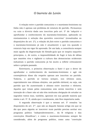 O barrete de Lenin
A relação entre o partido comunista e o marxismo-leninismo na
Itália não é apenas um problema de estatuto de partido. Permaneça
ou caia a diretriz dada aos inscritos pelo art. 5° de "adquirir e
aprofundar o conhecimento do marxismo-leninismo, aplicando os
ensinamentos à solução das questões concretas" (ressalvadas as
disposições do art. 2°), a relação de fato entre o partido comunista e
o marxismo-leninismo já não é atualmente o que era quando o
estatuto hoje em vigor foi aprovado. De um lado, a consciência sempre
mais aguda da degeneração do Estado-guia que se inspira naqueles
princípios, e, de outro, a impossibilidade de fugir à luta de idéias
que mantém viva e vigilante a cultura das democracias ocidentais
induziram o partido comunista já há muito a refletir criticamente
sobre o próprio passado.
Entretanto, a primeira observação a fazer é que o dever de
aprofundar o conhecimento do marxismo-leninismo e agir em
conseqüência disso diz respeito apenas aos inscritos no partido.
Todavia, o partido se tornou sempre, nos últimos anos,
especialmente nas últimas eleições, um partido eleitoral, ou seja, um
partido que foi aumentando o abismo entre inscritos e eleitores.
Aqueles que votam pelos comunistas sem serem inscritos e sem
intenção de o fazer não só não têm nenhuma obrigação de estudar os
sagrados textos mas, também, ignoram em sua grande maioria que
exista o art. 5°. E, ainda que o soubessem, não lhes importaria nada.
A segunda observação é que o mesmo art. 5° ressalva "as
disposições do art. 2°", que são as daquele famoso artigo em que se
diz que para alguém se inscrever num partido precisa aceitar seu
programa político "independentemente... da fé religiosa e das
convicções filosóficas"; e como o marxismo-leninismo sempre foi
considerado, além de programa político, como uma "convicção
 
