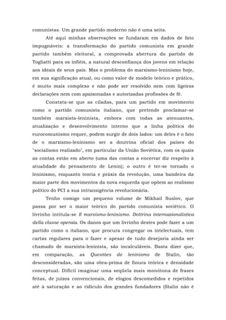 comunistas. Um grande partido moderno não é uma seita.
Até aqui minhas observações se fundaram em dados de fato
impugnáveis: a transformação do partido comunista em grande
partido também eleitoral, a comprovada abertura do partido de
Togliatti para os infiéis, a natural desconfiança dos jovens em relação
aos ideais de seus pais. Mas o problema do marxismo-leninismo hoje,
em sua significação atual, ou como valor de modelo teórico e prático,
é muito mais complexo e não pode ser resolvido nem com ligeiras
declarações nem com apaixonadas e autorizadas profissões de fé.
Constata-se que as ciladas, para um partido em movimento
como o partido comunista italiano, que pretende proclamar-se
também marxista-leninista, embora com todas as atenuantes,
atualização e desenvolvimento interno que a linha política do
eurocomunismo requer, podem surgir de dois lados: um deles é o fato
de o marxismo-leninismo ser a doutrina oficial dos países do
"socialismo realizado", em particular da União Soviética, com os quais
as contas estão em aberto (uma das contas a encerrar diz respeito à
atualidade do pensamento de Lenin); o outro é ter-se tornado o
leninismo, enquanto teoria e práxis da revolução, uma bandeira da
maior parte dos movimentos da nova esquerda que opõem ao realismo
político do PCI a sua intransigência revolucionária.
Tenho comigo um pequeno volume de Mikhail Suslov, que
passa por ser o maior teórico do partido comunista soviético. O
livrinho intitula-se Il marxismo-leninismo. Dottrina internazionalistica
della classe operaia. Os danos que um livrinho destes pode fazer a um
partido como o italiano, que procura congregar os intelectuais, tem
cartas regulares para o fazer e apesar de tudo desejaria ainda ser
chamado de marxista-leninista, são incalculáveis. Basta dizer que,
em comparação, as Questões de leninismo de Stalin, tão
desconsideradas, são uma obra-prima de finura teórica e densidade
conceptual. Difícil imaginar uma seqüela mais monótona de frases
feitas, de juízos convencionais, de elogios descomedidos e repetidos
até à saturação e ao ridículo dos grandes fundadores (Stalin não é
 