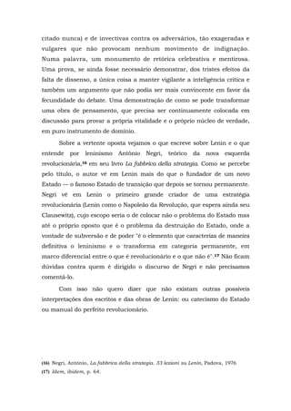 citado nunca) e de invectivas contra os adversários, tão exageradas e
vulgares que não provocam nenhum movimento de indignação.
Numa palavra, um monumento de retórica celebrativa e mentirosa.
Uma prova, se ainda fosse necessário demonstrar, dos tristes efeitos da
falta de dissenso, a única coisa a manter vigilante a inteligência crítica e
também um argumento que não podia ser mais convincente em favor da
fecundidade do debate. Uma demonstração de como se pode transformar
uma obra de pensamento, que precisa ser continuamente colocada em
discussão para provar a própria vitalidade e o próprio núcleo de verdade,
em puro instrumento de domínio.
Sobre a vertente oposta vejamos o que escreve sobre Lenin e o que
entende por leninismo Antônio Negri, teórico da nova esquerda
revolucionária,16 em seu livro La fabbrica della strategia. Como se percebe
pelo título, o autor vê em Lenin mais do que o fundador de um novo
Estado — o famoso Estado de transição que depois se tornou permanente.
Negri vê em Lenin o primeiro grande criador de uma estratégia
revolucionária (Lenin como o Napoleão da Revolução, que espera ainda seu
Clausewitz), cujo escopo seria o de colocar não o problema do Estado mas
até o próprio oposto que é o problema da destruição do Estado, onde a
vontade de subversão e de poder "é o elemento que caracteriza de maneira
definitiva o leninismo e o transforma em categoria permanente, em
marco diferencial entre o que é revolucionário e o que não é".17 Não ficam
dúvidas contra quem é dirigido o discurso de Negri e não precisamos
comentá-lo.
Com isso não quero dizer que não existam outras possíveis
interpretações dos escritos e das obras de Lenin: ou catecismo do Estado
ou manual do perfeito revolucionário.
.
(16) Negri, Antônio, La fabbrica della strategia. 33 lezioni su Lenin, Padova, 1976
(17) Idem, ibidem, p. 64.
 