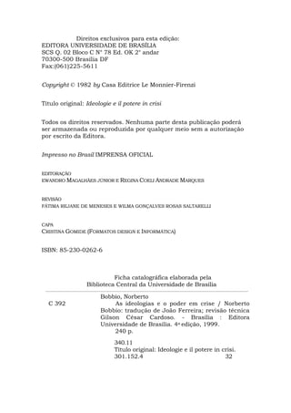 Direitos exclusivos para esta edição:
EDITORA UNIVERSIDADE DE BRASÍLIA
SCS Q. 02 Bloco C N° 78 Ed. OK 2° andar
70300-500 Brasília DF
Fax:(061)225-5611
Copyright © 1982 by Casa Editrice Le Monnier-Firenzi
Título original: Ideologie e il potere in crisi
Todos os direitos reservados. Nenhuma parte desta publicação poderá
ser armazenada ou reproduzida por qualquer meio sem a autorização
por escrito da Editora.
Impresso no Brasil IMPRENSA OFICIAL
EDITORAÇÃO
EWANDRO MAGALHÃES JÚNIOR E REGINA COELI ANDRADE MARQUES
REVISÃO
FÁTIMA REJANE DE MENESES E WILMA GONÇALVES ROSAS SALTARELLI
CAPA
CRISTINA GOMIDE (FORMATOS DESIGN E INFORMÁTICA)
ISBN: 85-230-0262-6
Ficha catalográfica elaborada pela
Biblioteca Central da Universidade de Brasília
Bobbio, Norberto
C 392 As ideologias e o poder em crise / Norberto
Bobbio: tradução de João Ferreira; revisão técnica
Gilson César Cardoso. - Brasília : Editora
Universidade de Brasília. 4a edição, 1999.
240 p.
340.11
Título original: Ideologie e il potere in crisi.
301.152.4 32
 