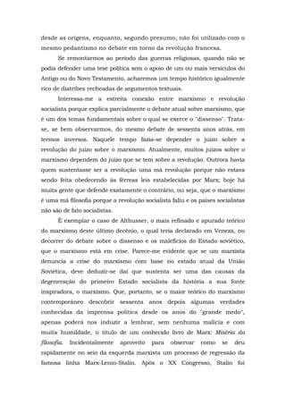 desde as origens, enquanto, segundo presumo, não foi utilizado com o
mesmo pedantismo no debate em torno da revolução francesa.
Se remontarmos ao período das guerras religiosas, quando não se
podia defender uma tese política sem o apoio de um ou mais versículos do
Antigo ou do Novo Testamento, acharemos um tempo histórico igualmente
rico de diatribes recheadas de argumentos textuais.
Interessa-me a estreita conexão entre marxismo e revolução
socialista porque explica parcialmente o debate atual sobre marxismo, que
é um dos temas fundamentais sobre o qual se exerce o "dissenso". Trata-
se, se bem observarmos, do mesmo debate de sessenta anos atrás, em
termos inversos. Naquele tempo fazia-se depender o juízo sobre a
revolução do juízo sobre o marxismo. Atualmente, muitos juízos sobre o
marxismo dependem do juízo que se tem sobre a revolução. Outrora havia
quem sustentasse ser a revolução uma má revolução porque não estava
sendo feita obedecendo às férreas leis estabelecidas por Marx; hoje há
muita gente que defende exatamente o contrário, ou seja, que o marxismo
é uma má filosofia porque a revolução socialista faliu e os países socialistas
não são de fato socialistas.
É exemplar o caso de Althusser, o mais refinado e apurado teórico
do marxismo deste último decênio, o qual teria declarado em Veneza, no
decorrer do debate sobre o dissenso e os malefícios do Estado soviético,
que o marxismo está em crise. Parece-me evidente que se um marxista
denuncia a crise do marxismo com base no estado atual da União
Soviética, deve deduzir-se daí que sustenta ser uma das causas da
degeneração do primeiro Estado socialista da história a sua fonte
inspiradora, o marxismo. Que, portanto, se o maior teórico do marxismo
contemporâneo descobrir sessenta anos depois algumas verdades
conhecidas da imprensa política desde os anos do "grande medo",
apenas poderá nos induzir a lembrar, sem nenhuma malícia e com
muita humildade, o título de um conhecido livro de Marx: Miséria da
filosofia. Incidentalmente aproveito para observar como se deu
rapidamente no seio da esquerda marxista um processo de regressão da
famosa linha Marx-Lenin-Stalin. Após o XX Congresso, Stalin foi
 