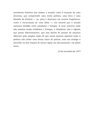 movimento histórico que abalou o mundo, como a atuação de uma
doutrina, que compreende uma teoria política, uma ética e uma
filosofia da história — ou, para o dizermos em termos hegelianos,
como a encarnação de uma Idéia —, era natural que o mundo
estivesse dividido entre ortodoxos e hereges. E num universo onde
não existem senão ortodoxos e hereges, o dissidente não é alguém
que pensa diferentemente, que tem direito de pensar de maneira
diferente pela simples razão de que numa matéria opinável como a
política não existe uma forma única de pensar, mas um inimigo a
derrubar ou (em tempos de menor rigor) um não-pensante, um pobre
louco.
23 de novembro de 1977
 