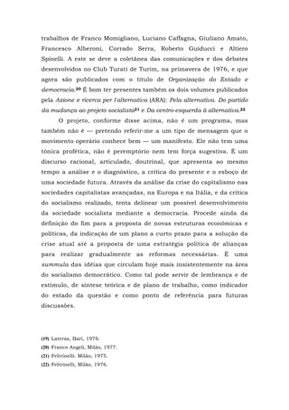 trabalhos de Franco Momigliano, Luciano Caffagna, Giuliano Amato,
Francesco Alberoni, Corrado Serra, Roberto Guiducci e Altiero
Spinelli. A este se deve a coletânea das comunicações e dos debates
desenvolvidos no Club Turati de Turim, na primavera de 1976, e que
agora são publicados com o título de Organização do Estado e
democracia.20 É bom ter presentes também os dois volumes publicados
pela Azione e ricerca per l'alternativa (ARA): Pela alternativa. Do partido
da mudança ao projeto socialista21 e Da centro-esquerda à alternativa.22
O projeto, conforme disse acima, não é um programa, mas
também não ê — pretendo referir-me a um tipo de mensagem que o
movimento operário conhece bem — um manifesto. Ele não tem uma
tônica profética, não é peremptório nem tem força sugestiva. É um
discurso racional, articulado, doutrinal, que apresenta ao mesmo
tempo a análise e o diagnóstico, a crítica do presente e o esboço de
uma sociedade futura. Através da análise da crise do capitalismo nas
sociedades capitalistas avançadas, na Europa e na Itália, e da crítica
do socialismo realizado, tenta delinear um possível desenvolvimento
da sociedade socialista mediante a democracia. Procede ainda da
definição do fim para a proposta de novas estruturas econômicas e
políticas, da indicação de um plano a curto prazo para a solução da
crise atual até a proposta de uma estratégia política de alianças
para realizar gradualmente as reformas necessárias. É uma
summula das idéias que circulam hoje mais insistentemente na área
do socialismo democrático. Como tal pode servir de lembrança e de
estímulo, de síntese teórica e de plano de trabalho, como indicador
do estado da questão e como ponto de referência para futuras
discussões.
(19) Laterza, Bari, 1976.
(20) Franco Angeli, Milão, 1977.
(21) Feltrinelli. Milão, 1975.
(22) Feltrinelli, Milão, 1976.
 