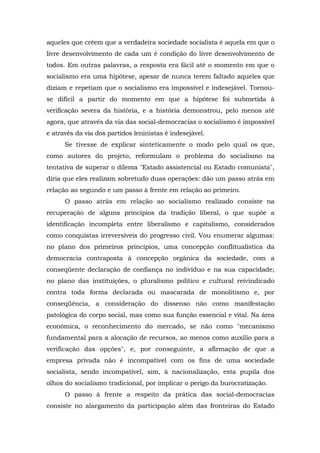 aqueles que crêem que a verdadeira sociedade socialista é aquela em que o
livre desenvolvimento de cada um é condição do livre desenvolvimento de
todos. Em outras palavras, a resposta era fácil até o momento em que o
socialismo era uma hipótese, apesar de nunca terem faltado aqueles que
diziam e repetiam que o socialismo era impossível e indesejável. Tornou-
se difícil a partir do momento em que a hipótese foi submetida à
verificação severa da história, e a história demonstrou, pelo menos até
agora, que através da via das social-democracias o socialismo é impossível
e através da via dos partidos leninistas é indesejável.
Se tivesse de explicar sinteticamente o modo pelo qual os que,
como autores do projeto, reformulam o problema do socialismo na
tentativa de superar o dilema "Estado assistencial ou Estado comunista",
diria que eles realizam sobretudo duas operações: dão um passo atrás em
relação ao segundo e um passo à frente em relação ao primeiro.
O passo atrás em relação ao socialismo realizado consiste na
recuperação de alguns princípios da tradição liberal, o que supõe a
identificação incompleta entre liberalismo e capitalismo, considerados
como conquistas irreversíveis do progresso civil. Vou enumerar algumas:
no plano dos primeiros princípios, uma concepção conflitualística da
democracia contraposta à concepção orgânica da sociedade, com a
conseqüente declaração de confiança no indivíduo e na sua capacidade;
no plano das instituições, o pluralismo político e cultural reivindicado
contra toda forma declarada ou mascarada de monolitismo e, por
conseqüência, a consideração do dissenso não como manifestação
patológica do corpo social, mas como sua função essencial e vital. Na área
econômica, o reconhecimento do mercado, se não como "mecanismo
fundamental para a alocação de recursos, ao menos como auxílio para a
verificação das opções", e, por conseguinte, a afirmação de que a
empresa privada não é incompatível com os fins de uma sociedade
socialista, sendo incompatível, sim, à nacionalização, esta pupila dos
olhos do socialismo tradicional, por implicar o perigo da burocratização.
O passo à frente a respeito da prática das social-democracias
consiste no alargamento da participação além das fronteiras do Estado
 
