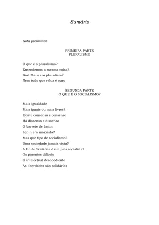 Sumário
Nota preliminar
PRIMEIRA PARTE
PLURALISMO
O que é o pluralismo?
Entendemos a mesma coisa?
Karl Marx era pluralista?
Nem tudo que reluz é ouro
SEGUNDA PARTE
O QUE É O SOCIALISMO?
Mais igualdade
Mais iguais ou mais livres?
Existe consenso e consenso
Há dissenso e dissenso
O barrete de Lenin
Lenin era marxista?
Mas que tipo de socialismo?
Uma sociedade jamais vista?
A União Soviética é um país socialista?
Os parentes difíceis
O intelectual desobediente
As liberdades são solidárias
 