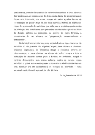 parlamentar, através da extensão do método democrático a áreas diversas
das tradicionais, de experiências de democracia direta, de novas formas de
democracia industrial, em suma, através de todas aquelas formas de
"socialização do poder" (hoje em dia essa expressão tornou-se expressão-
chave de um modelo de sociedade que acha que a socialização dos meios
de produção não é suficiente) que permitem um controle a partir da base
da direção pública da economia, ou através de outra fórmula, a
instauração de um sistema de "programação descentralizada e
participada".
Seria inútil acrescentar que uma sociedade desse tipo, chame-se ela
socialista ou não (o nome não importa), a qual, para eliminar a chamada
anarquia capitalista, se proponha dirigir a economia através do
planejamento, e, para eliminar os abusos de poder conexos a toda a
atribuição de maiores tarefas para o Estado, se proponha alargar o
controle democrático; que, numa palavra, queira ao mesmo tempo
socializar o poder sem o enfraquecer e aumentar a eficiência do sistema
sem diminuir (ou até aumentando) os espaços da liberdade — uma
sociedade deste tipo até agora ainda não foi vista.
26 de fevereiro de 1978
 