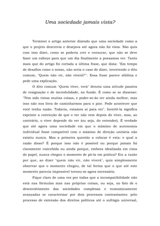 Uma sociedade jamais vista?
Terminei o artigo anterior dizendo que uma sociedade como a
que o projeto descrevia e desejava até agora não foi vista. Não quis
com isso dizer, como se poderia crer e censurar, que não se deve
fazer um esforço para que um dia finalmente a possamos ver. Tanto
mais que do artigo foi cortada a última frase, que dizia: "Em tempo
de desafios como o nosso, não seria o caso de dizer, invertendo o dito
comum, "Quem não vir, não viverá?'". Essa frase parece sibilina e
pede uma explicação.
O dito comum "Quem viver, verá" denota uma atitude passiva
de resignação e de incredulidade, no fundo. Ê como se se dissesse:
"Têm sido vistas muitas coisas, e poder-se-ão ver ainda melhor, mas
isso não nos livra de caminharmos para o pior. Pode acontecer que
você tenha razão. Todavia, estamos aí para ver". Invertê-la significa
exprimir a convicção de que o ver não vem depois do viver, mas, ao
contrário, o viver depende do ver (ou seja, do entender). É verdade
que até agora uma sociedade em que o máximo de autonomia
individual fosse compatível com o máximo de direção unitária não
existiu nunca. Mas a primeira questão a colocar é esta: e qual a
razão disso? Ê porque isso não é possível ou porque jamais foi
claramente concebida ou ainda porque, embora idealizada em cima
do papel, nunca chegou o momento de pô-la em prática? Eis a razão
por que, ao dizer "quem não vir, não viverá", quis simplesmente
observar que o momento chegou, de tal forma que o que até este
momento parecia impossível tornou-se agora necessário.
Fique claro de uma vez por todas que a incompatibilidade não
está nas fórmulas mas nas próprias coisas, ou seja, no fato de o
desenvolvimento das sociedades complexas e economicamente
avançadas se caracterizar por dois processos contrastantes: pelo
processo de extensão dos direitos políticos até o sufrágio universal,
 