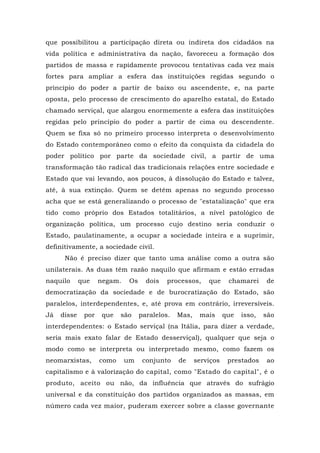 que possibilitou a participação direta ou indireta dos cidadãos na
vida política e administrativa da nação, favoreceu a formação dos
partidos de massa e rapidamente provocou tentativas cada vez mais
fortes para ampliar a esfera das instituições regidas segundo o
princípio do poder a partir de baixo ou ascendente, e, na parte
oposta, pelo processo de crescimento do aparelho estatal, do Estado
chamado serviçal, que alargou enormemente a esfera das instituições
regidas pelo princípio do poder a partir de cima ou descendente.
Quem se fixa só no primeiro processo interpreta o desenvolvimento
do Estado contemporâneo como o efeito da conquista da cidadela do
poder político por parte da sociedade civil, a partir de uma
transformação tão radical das tradicionais relações entre sociedade e
Estado que vai levando, aos poucos, à dissolução do Estado e talvez,
até, à sua extinção. Quem se detém apenas no segundo processo
acha que se está generalizando o processo de "estatalização" que era
tido como próprio dos Estados totalitários, a nível patológico de
organização política, um processo cujo destino seria conduzir o
Estado, paulatinamente, a ocupar a sociedade inteira e a suprimir,
definitivamente, a sociedade civil.
Não é preciso dizer que tanto uma análise como a outra são
unilaterais. As duas têm razão naquilo que afirmam e estão erradas
naquilo que negam. Os dois processos, que chamarei de
democratização da sociedade e de burocratização do Estado, são
paralelos, interdependentes, e, até prova em contrário, irreversíveis.
Já disse por que são paralelos. Mas, mais que isso, são
interdependentes: o Estado serviçal (na Itália, para dizer a verdade,
seria mais exato falar de Estado desserviçal), qualquer que seja o
modo como se interpreta ou interpretado mesmo, como fazem os
neomarxistas, como um conjunto de serviços prestados ao
capitalismo e à valorização do capital, como "Estado do capital", é o
produto, aceito ou não, da influência que através do sufrágio
universal e da constituição dos partidos organizados as massas, em
número cada vez maior, puderam exercer sobre a classe governante
 
