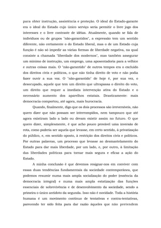para obter instrução, assistência e proteção. O ideal do Estado-garante
era o ideal do Estado cujo único serviço seria permitir o livre jogo dos
interesses e o livre contraste de idéias. Atualmente, quando se fala de
indivíduos ou de grupos "não-garantidos", a expressão tem um sentido
diferente, não certamente o do Estado liberal, mas o de um Estado cuja
função é não só impedir as várias formas de liberdade negativa, na qual
consiste a chamada "liberdade dos modernos", mas também assegurar
um mínimo de instrução, um emprego, uma aposentadoria para a velhice
e outras coisas mais. O "não-garantido" de outros tempos era o excluído
dos direitos civis e políticos, o que não tinha direito de voto e não podia
fazer ouvir a sua voz. O "não-garantido" de hoje é, por sua vez, o
desocupado, aquele que tem um direito que ultrapassa o direito do voto,
um direito que requer a imediata intervenção ativa do Estado e o
necessário aumento dos aparelhos estatais. Drasticamente: mais
democracia comportou, até agora, mais burocracia.
Quando, finalmente, digo que os dois processos são irreversíveis, não
quero dizer que não possam ser interrompidos, nem tampouco que até
agora existiram lado a lado ou devam existir assim no futuro. O que
quero dizer, simplesmente, é que acho pouco provável uma inversão de
rota, como poderia ser aquela que levasse, em certo sentido, à privatização
do público, e, em sentido oposto, à restrição dos direitos civis e políticos.
Por outras palavras, um processo que levasse ao desmantelamento do
Estado para dar mais liberdade, por um lado, e, por outro, à limitação
das liberdades políticas para tornar mais segura e eficaz a ação do
Estado.
A minha conclusão é que devemos resignar-nos em conviver com
essas duas tendências fundamentais da sociedade contemporânea, que
podemos resumir numa mais ampla socialização do poder (essência da
democracia integral) e numa mais ampla estatização das funções
essenciais de sobrevivência e de desenvolvimento da sociedade, sendo a
primeira o único antídoto da segunda. Isso não é novidade. Toda a história
humana é um movimento contínuo de tentativas e contra-tentativas,
parecendo ter sido feita para dar razão àqueles que não pretendem
 