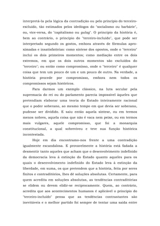 interpretá-la pela lógica da contradição ou pelo princípio do terceiro-
excluído, tão estimados pelos ideólogos do "socialismo ou barbárie",
ou, vice-versa, do "capitalismo ou gulag". O princípio da história é,
bem ao contrário, o princípio do "terceiro-incluído", que pode ser
interpretado segundo os gostos, embora através de fórmulas apro-
ximadas e insatisfatórias: como síntese dos opostos, onde o "terceiro"
inclui os dois primeiros momentos; como mediação entre os dois
extremos, em que os dois outros momentos são excluídos do
"terceiro"; ou então como compromisso, onde o "terceiro" é qualquer
coisa que tem um pouco de um e um pouco de outro. Na verdade, a
história procede por compromisso, embora nem todos os
compromissos sejam históricos.
Para darmos um exemplo clássico, na luta secular pela
supremacia do rei ou do parlamento parecia impossível àqueles que
pretendiam elaborar uma teoria do Estado inteiramente racional
que o poder soberano, ao mesmo tempo em que devia ser soberano,
pudesse ser dividido. E saiu então aquela síntese, ou em termos
menos nobres, aquela coisa que não é vaca nem peixe, ou em termos
mais vulgares, aquele compromisso, que foi a monarquia
constitucional, a qual sobreviveu e teve sua função histórica
incontestada.
Hoje em dia encontramo-nos frente a uma contradição
igualmente escandalosa. E provavelmente a história está fadada a
desmentir tanto aqueles que acham que o desenvolvimento indefinido
da democracia leva à extinção do Estado quanto aqueles para os
quais o desenvolvimento indefinido do Estado leva à extinção da
liberdade, em suma, os que pretendem que a história, feita por seres
finitos e contraditórios, lhes dê soluções absolutas. Certamente, para
quem acredita em soluções absolutas, as tendências contraditórias
se elidem ou devem elidir-se reciprocamente. Quem, ao contrário,
acredita que aos acontecimentos humanos é aplicável o princípio do
"terceiro-incluído" pensa que as tendências contrastantes são
inevitáveis e o melhor partido foi sempre de tentar uma saída entre
 