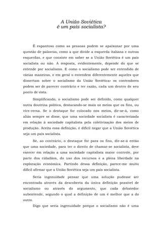 A União Soviética
é um país socialista?
É espantoso como as pessoas podem se apaixonar por uma
questão de palavras, como a que divide a esquerda italiana e outras
esquerdas, e que consiste em saber se a União Soviética é um país
socialista ou não. A resposta, evidentemente, depende do que se
entende por socialismo. E como o socialismo pode ser entendido de
várias maneiras, e em geral o entendem diferentemente aqueles que
dissertam sobre o socialismo da União Soviética» os contendores
podem ser de parecer contrário e ter razão, cada um dentro de seu
ponto de vista.
Simplificando, o socialismo pode ser definido, como qualquer
outra doutrina política, destacando-se mais os meios que os fins, ou
vice-versa. Se o destaque for colocado nos meios, dir-se-á, como
aliás sempre se disse, que uma sociedade socialista é caracterizada
em relação à sociedade capitalista pela coletivização dos meios de
produção. Aceita essa definição, é difícil negar que a União Soviética
seja um país socialista.
Se, ao contrário, o destaque for para os fins, dir-se-á então
que uma sociedade, para ter o direito de chamar-se socialista, deve
exercer em relação a uma sociedade capitalista maior controle, por
parte dos cidadãos, do uso dos recursos e a plena liberdade na
exploração econômica. Partindo dessa definição, parece-me muito
difícil afirmar que a União Soviética seja um país socialista.
Seria ingenuidade pensar que uma solução pudesse ser
encontrada através da descoberta da única definição possível de
socialismo ou através do argumento, que cada debatedor
subentende, segundo o qual a definição de um é melhor que a do
outro.
Digo que seria ingenuidade porque o socialismo não é uma
 