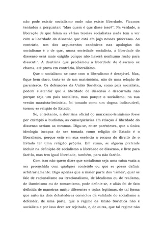 não pode existir socialismo onde não existe liberdade. Ficamos
tentados a perguntar: "Mas quem é que disse isso?". Na verdade, a
liberação de que falam as várias teorias socialistas nada tem a ver
com a liberdade do dissenso que está em jogo nesses processos. Ao
contrário, um dos argumentos canônicos nas apologias do
socialismo é o de que, numa sociedade socialista, a liberdade do
dissenso será mais exigida porque não haverá nenhuma razão para
dissentir. A doutrina que proclamou a liberdade do dissenso se
chama, até prova em contrário, liberalismo.
Que o socialismo se case com o liberalismo é desejável. Mas,
fique bem claro, trata-se de um matrimônio, não de uma relação de
parentesco. Os defensores da União Soviética, como país socialista,
podem sustentar que a liberdade de dissenso é descartada não
porque seja um país socialista, mas porque o socialismo, na sua
versão marxista-leninista, foi tomado como um dogma indiscutível,
tornou-se religião de Estado.
Se, entretanto, a doutrina oficial do marxismo-leninismo fosse
por exemplo o budismo, as conseqüências em relação à liberdade do
dissenso seriam as mesmas. Diga-se, entre parênteses, que a única
ideologia incapaz de ser tomada como religião de Estado é o
liberalismo, porque está em sua essência a recusa do direito de o
Estado ter uma religião própria. Em suma, se alguém pretende
incluir na definição de socialismo a liberdade de dissenso, é livre para
fazê-lo, mas tem igual liberdade, também, para não fazê-lo.
Com isso não quero dizer que socialismo seja uma caixa vazia a
ser preenchida com qualquer conteúdo ou que se possa definir
arbitrariamente. Digo apenas que a maior parte dos "ismos", quer se
fale de racionalismo ou irracionalismo, de idealismo ou de realismo,
de iluminismo ou de romantismo, pode definir-se, e aliás foi de fato
definida de maneiras muito diferentes e todas legítimas, de tal forma
que autoriza dois debatedores convictos da validade do socialismo a
defender, de uma parte, que o regime da União Soviética não é
socialista e por isso deve ser rejeitado, e, de outra, que tal regime não
 
