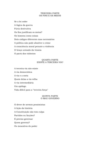 TERCEIRA PARTE
OS FINS E OS MEIOS
Se a lei ceder
A lógica da guerra
Fúria destrutiva
Os fins justificam os meios?
Os homens como coisas
Dois códigos diferentes mas necessários
A política não pode absolver o crime
A consciência moral perante a violência
O braço armado da tirania
O pacto dos violentos
QUARTA PARTE
EXISTE A TERCEIRA VIA?
A terceira via não existe
A via democrática
A via e a meta
Quem deixa a via velha
A via intermediária
Um apólogo
Vida difícil para a "terceira força"
QUINTA PARTE
O MAU GOVERNO
O dever de sermos pessimistas
A lição da história
A Constituição não tem culpa
Partidos ou facções?
É preciso governar
Quem governa?
Os meandros do poder
 