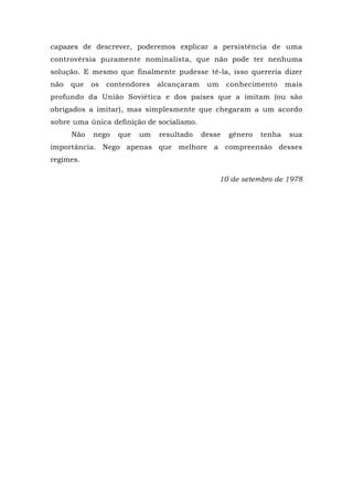 capazes de descrever, poderemos explicar a persistência de uma
controvérsia puramente nominalista, que não pode ter nenhuma
solução. E mesmo que finalmente pudesse tê-la, isso quereria dizer
não que os contendores alcançaram um conhecimento mais
profundo da União Soviética e dos países que a imitam (ou são
obrigados a imitar), mas simplesmente que chegaram a um acordo
sobre uma única definição de socialismo.
Não nego que um resultado desse gênero tenha sua
importância. Nego apenas que melhore a compreensão desses
regimes.
10 de setembro de 1978
 