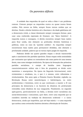 Os parentes difíceis
A unidade das esquerdas da qual se volta a falar é um problema
comum. Comum porque as esquerdas nunca ou quase nunca foram
unidas. Pelo menos na Itália, sempre foram menos unidas que as
direitas. Desde a direita histórica até o fascismo e da idade giolittiana até
a democracia cristã, a classe dominante sempre conseguiu formar, para
usar uma conhecida expressão de Gramsci, um "bloco histórico". A
esquerda nunca o conseguiu. A direita encontrou sempre boas razões
para ficar unida, não obstante as profundas divisões históricas e
políticas, como no caso da "questão católica". As esquerdas sempre
encontraram boas razões para permanecer divididas, não obstante a
proclamada unidade, palavra que se tornou típico jargão de esquerda.
Podemos dividir em quatro grandes etapas o século transcorrido
após o nascimento dos partidos operários. Essas etapas estão assinaladas
por contrastes que opõem os contendores não como partes de uma mesma
frente, mas como inimigos irredutíveis. Na época da formação dos primeiros
partidos socialistas, o campo de batalha (esta linguagem
caracteristicamente militar não é fora de propósito) se divide entre
marxistas e anarquistas. Na época da Segunda Internacional, entre
revisionistas e ortodoxos, ou, o que é o mesmo, entre reformistas e
revolucionários. Nos anos após a Primeira Guerra Mundial, explodiu na
Revolução Russa entre mencheviques e bolcheviques, ou entre
antileninistas e leninistas, entre os que continuam a manter a fé nos
princípios da democracia e os fautores da ditadura do proletariado
entendida como ditadura da sua vanguarda. Finalmente, no segundo
após-guerra, particularmente na Itália, a divisão entre socialistas (ou
social-democratas) e comunistas, quer dizer, entre uma esquerda que se
considera inserida na tradição da democracia ocidental — a única
democracia, ainda que imperfeita, que até hoje existiu — e uma esquerda
que aceitou como reviravolta histórica decisiva a Revolução de Outubro.
 