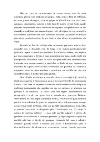 Não se trata de escaramuças de pouca monta, mas de uma
autêntica guerra sem exclusão de golpes. Falo, como é fácil de entender,
de uma guerra ideológica, onde os golpes se identificam com invectivas,
calúnias, insinuações, injúrias e todo tipo de guerra verbal. Todo aquele
que tem familiaridade com a literatura de esquerda não pode deixar de ser
abalado pelo alcance das acusações que entre si trocam os representantes
das diversas correntes nas mais diferentes ocasiões. Acusações de traição
dos ideais revolucionários, de um lado, e dos ideais humanitários, do
outro.
Quando se fala de unidade das esquerdas, portanto, não se deve
esconder que a desunião vem de longe e se tornou particularmente
profunda depois da revolução soviética. Entre outras coisas, isso explica
por que atualmente a divisão é mais dramática nos países onde existe um
forte partido comunista, como na Itália. Tão profunda e tão dramática que
induziria uma pessoa razoável a acarinhar a ilusão de que bastaria um
encontro de cúpula entre os dois secretários dos partidos da chamada
esquerda histórica para resolver o problema, na medida em que um
encontro sempre é melhor que uma guerra.
Sem dúvida nenhuma a unidade tática e estratégica (e também
ideal) da esquerda é fundamental para o desenvolvimento da democracia
italiana. Com base na experiência histórica continuo convencido de que as
melhores democracias são aquelas em que os partidos se alternam no
governo e na oposição. De resto, uma das regras fundamentais da
democracia é a de que quem tem a maioria deve governar. Trata-se
visivelmente de uma regra puramente formal, com base na qual nenhum
partido tem o direito de governar enquanto tal — diferentemente do que
acontece na União Soviética, onde um partido especificamente nomeado,
o partido comunista, é designado pela Constituição (art. 6°) como "o
núcleo do sistema político" —, mas todo partido adquire o direito de
governar se se verificar a condição prevista. A regra segundo a qual um
partido não tem o direito de governar enquanto tal, mas o adquire
somente quando obtém a maioria dos votos, é fundamental para o
desenvolvimento da democracia, exatamente porque permite governos
 