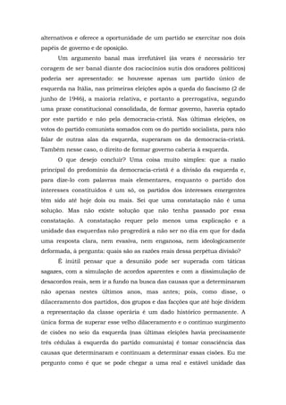 alternativos e oferece a oportunidade de um partido se exercitar nos dois
papéis de governo e de oposição.
Um argumento banal mas irrefutável (às vezes é necessário ter
coragem de ser banal diante dos raciocínios sutis dos oradores políticos)
poderia ser apresentado: se houvesse apenas um partido único de
esquerda na Itália, nas primeiras eleições após a queda do fascismo (2 de
junho de 1946), a maioria relativa, e portanto a prerrogativa, segundo
uma praxe constitucional consolidada, de formar governo, haveria optado
por este partido e não pela democracia-cristã. Nas últimas eleições, os
votos do partido comunista somados com os do partido socialista, para não
falar de outras alas da esquerda, superaram os da democracia-cristã.
Também nesse caso, o direito de formar governo caberia à esquerda.
O que desejo concluir? Uma coisa muito simples: que a razão
principal do predomínio da democracia-cristã é a divisão da esquerda e,
para dize-lo com palavras mais elementares, enquanto o partido dos
interesses constituídos é um só, os partidos dos interesses emergentes
têm sido até hoje dois ou mais. Sei que uma constatação não é uma
solução. Mas não existe solução que não tenha passado por essa
constatação. A constatação requer pelo menos uma explicação e a
unidade das esquerdas não progredirá a não ser no dia em que for dada
uma resposta clara, nem evasiva, nem enganosa, nem ideologicamente
deformada, à pergunta: quais são as razões reais dessa perpétua divisão?
Ê inútil pensar que a desunião pode ser superada com táticas
sagazes, com a simulação de acordos aparentes e com a dissimulação de
desacordos reais, sem ir a fundo na busca das causas que a determinaram
não apenas nestes últimos anos, mas antes; pois, como disse, o
dilaceramento dos partidos, dos grupos e das facções que até hoje dividem
a representação da classe operária é um dado histórico permanente. A
única forma de superar esse velho dilaceramento e o contínuo surgimento
de cisões no seio da esquerda (nas últimas eleições havia precisamente
três cédulas à esquerda do partido comunista) é tomar consciência das
causas que determinaram e continuam a determinar essas cisões. Eu me
pergunto como é que se pode chegar a uma real e estável unidade das
 