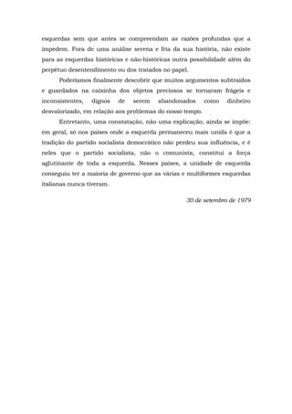 esquerdas sem que antes se compreendam as razões profundas que a
impedem. Fora de uma análise serena e fria da sua história, não existe
para as esquerdas históricas e não-históricas outra possibilidade além do
perpétuo desentendimento ou dos tratados no papel.
Poderíamos finalmente descobrir que muitos argumentos subtraídos
e guardados na caixinha dos objetos preciosos se tornaram frágeis e
inconsistentes, dignos de serem abandonados como dinheiro
desvalorizado, em relação aos problemas do nosso tempo.
Entretanto, uma constatação, não uma explicação, ainda se impõe:
em geral, só nos países onde a esquerda permaneceu mais unida é que a
tradição do partido socialista democrático não perdeu sua influência, e é
neles que o partido socialista, não o comunista, constitui a força
aglutinante de toda a esquerda. Nesses países, a unidade de esquerda
conseguiu ter a maioria de governo que as várias e multiformes esquerdas
italianas nunca tiveram.
30 de setembro de 1979
 