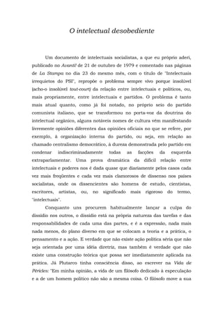 O intelectual desobediente
Um documento de intelectuais socialistas, a que eu próprio aderi,
publicado no Avanti! de 21 de outubro de 1979 e comentado nas páginas
de La Stampa no dia 23 do mesmo mês, com o título de "Intelectuais
irrequietos do PSI", repropõe o problema sempre vivo porque insolúvel
(acho-o insolúvel tout-court) da relação entre intelectuais e políticos, ou,
mais propriamente, entre intelectuais e partidos. O problema é tanto
mais atual quanto, como já foi notado, no próprio seio do partido
comunista italiano, que se transformou no porta-voz da doutrina do
intelectual orgânico, alguns notáveis nomes de cultura vêm manifestando
livremente opiniões diferentes das opiniões oficiais no que se refere, por
exemplo, à organização interna do partido, ou seja, em relação ao
chamado centralismo democrático, à dureza demonstrada pelo partido em
condenar indiscriminadamente todas as facções da esquerda
extraparlamentar. Uma prova dramática da difícil relação entre
intelectuais e poderes nos é dada quase que diariamente pelos casos cada
vez mais freqüentes e cada vez mais clamorosos de dissenso nos países
socialistas, onde os dissencientes são homens de estudo, cientistas,
escritores, artistas, ou, no significado mais rigoroso do termo,
"intelectuais".
Conquanto uns procurem habitualmente lançar a culpa do
dissídio nos outros, o dissídio está na própria natureza das tarefas e das
responsabilidades de cada uma das partes, e é a expressão, nada mais
nada menos, do plano diverso em que se colocam a teoria e a prática, o
pensamento e a ação. E verdade que não existe ação política séria que não
seja orientada por uma idéia diretriz, mas também é verdade que não
existe uma construção teórica que possa ser imediatamente aplicada na
prática. Já Plutarco tinha consciência disso, ao escrever na Vida de
Péricles: "Em minha opinião, a vida de um filósofo dedicado à especulação
e a de um homem político não são a mesma coisa. O filósofo move a sua
 