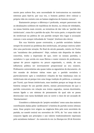 mente para nobres fins, sem necessidade de instrumentos ou materiais
externos para fazê-lo; por sua vez, o homem político deve colocar a
própria vida em contato com as baixas exigências do homem comum".
Exatamente porque a diferença é profunda, sempre pareceram vãs
as idealizações sublimes de repúblicas de doutos, ou cheias de veleidades,
na nossa história mais recente, as tentativas de dar vida ao "partido dos
intelectuais", como foi o partido da ação. Por outra parte, o empenho total
do intelectual na política de um partido sempre deu lugar à acusação
comum e nem sempre infundada de "traição" (trahison des clercs).
Em sua história quase centenária, o partido socialista italiano
sempre foi sensível ao problema dos intelectuais, até porque exerceu sobre
eles uma particular atração. No final do século passado, existiu em Turim
um "socialismo dos professores". Hoje, embora não disponha de dados
concretos, tenho a impressão de que, entre os nossos partidos, o
socialista é o que arrola em suas fileiras o maior número de professores,
apesar de pouco orgânico ou pouco organizado, e, ainda, de sua
influência política ser inversamente proporcional ao seu número.
Professores universitários são quase todos os signatários do documento. Já
tive ocasião de declarar várias vezes que o partido socialista é
particularmente apto a estabelecer relações de boa vizinhança com os
intelectuais não só porque tem uma longa tradição de políticos, a começar
por Turati, que foram intelectuais, mas também porque ao longo da sua
história sempre foi um partido aberto, menos preconceituoso do que o
partido comunista em relação aos textos sagrados, menos doutrinário,
menos ligado a um sistema de pensamento do qual não se possa
desvincular com tanta facilidade sem se correr o risco de ser acusado de
"desviacionista".
Considero a elaboração do "projeto socialista" como uma das maiores
contribuições dadas pelos "professores" à história do partido nestes últimos
anos. Esse projeto teve origem na exigência feita pelo novo secretário do
partido, no comitê central em novembro de 1976, de "ter uma visão de
conjunto ligada aos princípios e aos valores tradicionalmente expressos
pelo socialismo italiano". Ao comentá-lo em La Stampa em 28 de fevereiro
 