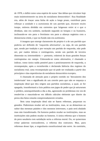 de 1978, o defini como uma espécie de suma "das idéias que circulam hoje
mais insistentemente na área do socialismo democrático". Sua finalidade
era, além de traçar uma linha de ação a longo prazo, contribuir para
reforçar a unidade e a autonomia de um partido que, durante muito
tempo, estivera dividido em correntes que brigavam entre si e que o
dividiam, não era unitário, oscilando segundo os tempos e os humores,
inclinando-se ora para o frentismo ora para a aliança orgânica com a
democracia-cristã, e que no fundo não era autônomo.
A imagem que emerge claramente do projeto é a de um partido que
poderia ser definido de "esquerda alternativa", ou seja, de um partido
que, sendo por tradição e por vocação um partido de esquerda, não pode
ser, por razões táticas e contingentes, senão um partido de terceira
dimensão ou intermediário — portanto, colateral às duas grandes forças
contrapostas em campo. Colocando-se como alternativo, é chamado a
indicar, como única saída possível para o posicionamento de esquerda, a
recomposição, após a reconhecida e declarada falência dos regimes do
socialismo real, uma recomposição que só pode ser realizada a partir dos
princípios e das experiências do socialismo democrático europeu.
A chamada de atenção para o projeto contido no "documento dos
intelectuais" tem o significado de um convite para que não se esqueça a
inspiração ideal que deu origem aos partidos socialistas, a qual, se for
apagada, transformará a luta política nos jogos de poder que já saturaram
o público, amesquinhando-a dia a dia, agravando os problemas em vez de
resolvê-los e exaurindo-se em difíceis cálculos eleitorais que diante da
prova dos fatos estarão comprovadamente errados.
Sem uma inspiração ideal não se fazem reformas, pequenas ou
grandes. Poderemos mudar até as instituições, mas, se as deixarmos ao
sabor das mesmas paixões e dos mesmos interesses, o país será abalado
mas não transformado. Os homens podem mudar as instituições, mas as
instituições não podem mudar os homens. A única reforma que o homem
do povo saudaria com satisfação seria a reforma moral. Ou, se quisermos
evitar palavras contundentes, a reforma dos costumes. Mas, para
reformas desse tipo, a engenharia constitucional não serve. Ao contrário,
 