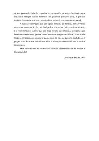de um ponto de vista de engenharia, no sentido de engenhosidade para
construir sempre novas fórmulas de governar (sempre pior), a política
italiana é uma obra-prima. Mas tudo se reduz à construção no papel.
A única construção que até agora resistiu ao tempo, por ser uma
autêntica construção de catedral pedra por pedra (não terminou ainda),
é a Constituição. Antes que ela seja tocada ou retocada, desejaria que
houvesse menos corrupção e maior senso de responsabilidade, uma ânsia
mais generalizada de ajudar o país, mais do que ao próprio partido ou o
grupo, uma forte vontade de dar vida a alianças menos caducas e menos
impotentes.
Mas se tudo isso se verificasse, haveria necessidade de se mudar a
Constituição?
28 de outubro de 1979
 