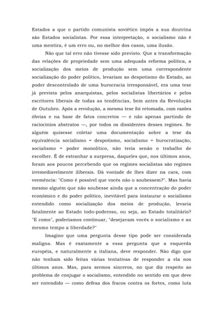 Estados a que o partido comunista soviético impôs a sua doutrina
são Estados socialistas. Por essa interpretação, o socialismo não é
uma mentira, é um erro ou, no melhor dos casos, uma ilusão.
Não que tal erro não tivesse sido previsto. Que a transformação
das relações de propriedade sem uma adequada reforma política, a
socialização dos meios de produção sem uma correspondente
socialização do poder político, levariam ao despotismo do Estado, ao
poder descontrolado de uma burocracia irresponsável, era uma tese
já prevista pelos anarquistas, pelos socialistas libertários e pelos
escritores liberais de todas as tendências, bem antes da Revolução
de Outubro. Após a revolução, a mesma tese foi retomada, com razões
óbvias e na base de fatos concretos — e não apenas partindo de
raciocínios abstratos —, por todos os dissidentes desses regimes. Se
alguém quisesse coletar uma documentação sobre a tese da
equivalência socialismo = despotismo, socialismo = burocratização,
socialismo = poder monolítico, não teria senão o trabalho de
escolher. Ê de estranhar a surpresa, daqueles que, nos últimos anos,
foram aos poucos percebendo que os regimes socialistas são regimes
irremediavelmente iliberais. Dá vontade de lhes dizer na cara, com
veemência: "Como é possível que vocês não o soubessem?". Mas havia
mesmo alguém que não soubesse ainda que a concentração do poder
econômico e do poder político, inevitável para instaurar o socialismo
entendido como socialização dos meios de produção, levaria
fatalmente ao Estado todo-poderoso, ou seja, ao Estado totalitário?
"E como", poderíamos continuar, "desejavam vocês o socialismo e ao
mesmo tempo a liberdade?"
Imagino que uma pergunta desse tipo pode ser considerada
maligna. Mas é exatamente a essa pergunta que a esquerda
européia, e naturalmente a italiana, deve responder. Não digo que
não tenham sido feitas várias tentativas de responder a ela nos
últimos anos. Mas, para sermos sinceros, no que diz respeito ao
problema de conjugar o socialismo, entendido no sentido em que deve
ser entendido — como defesa dos fracos contra os fortes, como luta
 