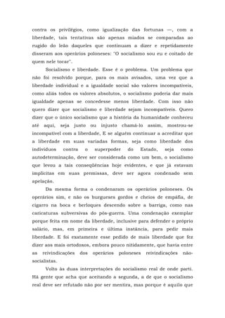 contra os privilégios, como igualização das fortunas —, com a
liberdade, tais tentativas são apenas miados se comparadas ao
rugido do leão daqueles que continuam a dizer e repetidamente
disseram aos operários poloneses: "O socialismo sou eu e coitado de
quem nele tocar".
Socialismo e liberdade. Esse é o problema. Um problema que
não foi resolvido porque, para os mais avisados, uma vez que a
liberdade individual e a igualdade social são valores incompatíveis,
como aliás todos os valores absolutos, o socialismo poderia dar mais
igualdade apenas se concedesse menos liberdade. Com isso não
quero dizer que socialismo e liberdade sejam incompatíveis. Quero
dizer que o único socialismo que a história da humanidade conheceu
até aqui, seja justo ou injusto chamá-lo assim, mostrou-se
incompatível com a liberdade, E se alguém continuar a acreditar que
a liberdade em suas variadas formas, seja como liberdade dos
indivíduos contra o superpoder do Estado, seja como
autodeterminação, deve ser considerada como um bem, o socialismo
que levou a tais conseqüências hoje evidentes, e que já estavam
implícitas em suas premissas, deve ser agora condenado sem
apelação.
Da mesma forma o condenaram os operários poloneses. Os
operários sim, e não os burgueses gordos e cheios de empáfia, de
cigarro na boca e berloques descendo sobre a barriga, como nas
caricaturas subversivas do pós-guerra. Uma condenação exemplar
porque feita em nome da liberdade, inclusive para defender o próprio
salário, mas, em primeira e última instância, para pedir mais
liberdade. E foi exatamente esse pedido de mais liberdade que fez
dizer aos mais ortodoxos, embora pouco nitidamente, que havia entre
as reivindicações dos operários poloneses reivindicações não-
socialistas.
Volto às duas interpretações do socialismo real de onde parti.
Há gente que acha que aceitando a segunda, a de que o socialismo
real deve ser refutado não por ser mentira, mas porque é aquilo que
 