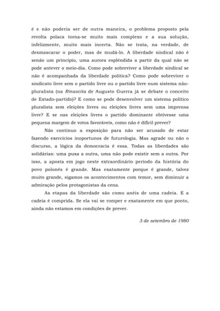 é e não poderia ser de outra maneira, o problema proposto pela
revolta polaca torna-se muito mais complexo e a sua solução,
infelizmente, muito mais incerta. Não se trata, na verdade, de
desmascarar o poder, mas de mudá-lo. A liberdade sindical não é
senão um princípio, uma aurora esplêndida a partir da qual não se
pode antever o meio-dia. Como pode sobreviver a liberdade sindical se
não é acompanhada da liberdade política? Como pode sobreviver o
sindicato livre sem o partido livre ou o partido livre num sistema não-
pluralista (na Rinascita de Augusto Guerra já se debate o conceito
de Estado-partido)? E como se pode desenvolver um sistema político
pluralista sem eleições livres ou eleições livres sem uma imprensa
livre? E se nas eleições livres o partido dominante obtivesse uma
pequena margem de votos favoráveis, como não é difícil prever?
Não continuo a exposição para não ser acusado de estar
fazendo exercícios inoportunos de futurologia. Mas agrade ou não o
discurso, a lógica da democracia é essa. Todas as liberdades são
solidárias: uma puxa a outra, uma não pode existir sem a outra. Por
isso, a aposta em jogo neste extraordinário período da história do
povo polonês é grande. Mas exatamente porque é grande, talvez
muito grande, sigamos os acontecimentos com temor, sem diminuir a
admiração pelos protagonistas da cena.
As etapas da liberdade são como anéis de uma cadeia. E a
cadeia é comprida. Se ela vai se romper e exatamente em que ponto,
ainda não estamos em condições de prever.
3 de setembro de 1980
 