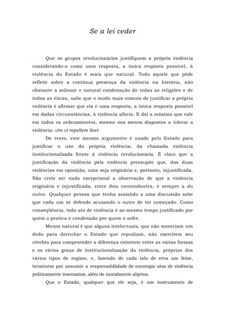 Se a lei ceder
Que os grupos revolucionários justifiquem a própria violência
considerando-a como uma resposta, a única resposta possível, à
violência do Estado é mais que natural. Todo aquele que pôde
refletir sobre a contínua presença da violência na história, não
obstante a milenar e natural condenação de todas as religiões e de
todas as éticas, sabe que o modo mais comum de justificar a própria
violência é afirmar que ela é uma resposta, a única resposta possível
em dadas circunstâncias, à violência alheia. E daí a máxima que vale
em todos os ordenamentos, mesmo nos menos dispostos a tolerar a
violência: vim vi repellere licet.
De resto, este mesmo argumento é usado pelo Estado para
justificar o uso da própria violência, da chamada violência
institucionalizada frente à violência revolucionária. É claro que a
justificação da violência pela violência pressupõe que, das duas
violências em oposição, uma seja originária e, portanto, injustificada.
Não creio ser nada excepcional a observação de que a violência
originária e injustificada, entre dois contendentes, é sempre a do
outro. Qualquer pessoa que tenha assistido a uma discussão sabe
que cada um se defende acusando o outro de ter começado. Como
conseqüência, todo ato de violência é ao mesmo tempo justificado por
quem o pratica e condenado por quem o sofre.
Menos natural é que alguns intelectuais, que não moveriam um
dedo para derrubar o Estado que repudiam, não exercitem seu
cérebro para compreender a diferença existente entre as várias formas
e os vários graus de institucionalização da violência, próprias dos
vários tipos de regime, e, fazendo de cada talo de erva um feixe,
terminem por assumir a responsabilidade de encorajar atos de violência
politicamente insensatos, além de moralmente abjetos.
Que o Estado, qualquer que ele seja, é um instrumento de
 