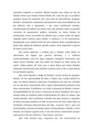 repressão ninguém o contesta. Mesmo aqueles que crêem no fim do
Estado acham que sempre haverá Estado até o dia em que se justificar
qualquer forma de repressão. Por uma ética da não-violência, qualquer
Estado é moralmente condenável; precisamente nessa necessidade do uso
da violência está a impossível, e por vezes inutilmente tentada,
transformação da política em moral. Isso, não obstante todas as grandes
correntes de pensamento político, incluindo as várias formas de
anarquismo, serem concordes em afirmar que o único modo até agora
cogitado pelos homens para limitar a violência é o de concentrá-la,
distinguindo uma violência lícita de uma violência ilícita, considerando-se
ilícita toda espécie de violência privada; assim, seria impossível a guerra
de todos contra todos.
Em outras palavras: é verdade que o Estado, como dizem os
adversários do regime que querem derrubar, é a violência
institucionalizada; mas até agora ninguém conseguiu demonstrar que
existe menor violência onde não existe um Estado ou onde cessou de
existir. Todos sabem, de resto, que a única forma que vários Estados
soberanos encontraram para eliminar a guerra entre si foi a união dentro
de um Estado superior.
Não estou fazendo o elogio do Estado e muito menos de qualquer
Estado. Já tive oportunidade de dizer e redizer que o poder político se
rege, em última instância, pela força. O problema não está em o Estado
ser ou não força concentrada nem a quem habitualmente pertence essa
força concentrada. O problema é se, onde a presença do Estado é menor,
há possibilidade de ser menor a presença da força. Qualquer que seja a
solução dada ao problema pelos revolucionários de todos os tempos, não
restam dúvidas: estes combatem o Estado não para destruir o aparelho
de força mas para apoderar-se dele ou para criar um novo, como todas as
revoluções vitoriosas demonstraram até hoje. A guerra civil é, para um
revolucionário, um mal necessário; para o revolucionário, o Estado, o novo
Estado, em relação à guerra civil, é um mal menor, exatamente porque
representa o fim da violência, "sem freios e sem leis".
Que todo Estado seja, enquanto tal, um instrumento de
 