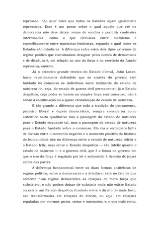 repressão, não quer dizer que todos os Estados sejam igualmente
repressivos. Esse é um ponto sobre o qual aquele que crê na
democracia não deve deixar zonas de sombra e permitir confusões
interessadas, como a que circulava entre marxistas e
especificamente entre marxistas-leninistas, segundo a qual todos os
Estados são ditaduras. A diferença entre estes dois tipos extremos de
regime político que costumamos designar pelos nomes de democracia
e de ditadura é, em relação ao uso da força e ao exercício da função
repressiva, enorme.
Já o primeiro grande teórico do Estado liberal, John Locke,
havia repetidamente defendido que só através do governo civil
fundado no consenso os indivíduos saem realmente do estado de
natureza (ou seja, do estado de guerra civil permanente); já o Estado
despótico, cujo poder se baseia na simples força sem consenso, não é
senão a continuação ou a quase cristalização do estado de natureza.
É tão grande a diferença que toda a tradição do pensamento,
primeiro liberal e depois democrático, sempre considerou como
autêntico salto qualitativo não a passagem do estado de natureza
para o Estado enquanto tal, mas a passagem do estado de natureza
para o Estado fundado sobre o consenso. Ela viu a verdadeira linha
de divisão entre o momento negativo e o momento positivo da história
da humanidade não na diferença entre o estado de natureza infeliz e
o Estado feliz, mas entre o Estado despótico — tão infeliz quanto o
estado de natureza — e o governo civil, que é a forma de governo em
que o uso da força é regulado por lei e submetido à decisão de juizes
acima das partes.
A diferença fundamental entre as duas formas antitéticas de
regime político, entre a democracia e a ditadura, está no fato de que
somente num regime democrático as relações de mera força que
subsistem, e não podem deixar de subsistir onde não existe Estado
ou existe um Estado despótico fundado sobre o direito do mais forte,
são transformadas em relações de direito, ou seja, em relações
reguladas por normas gerais, certas e constantes, e, o que mais conta,
 