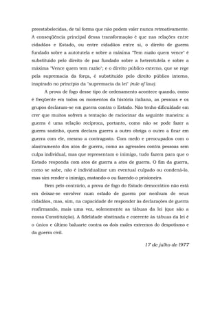 preestabelecidas, de tal forma que não podem valer nunca retroativamente.
A conseqüência principal dessa transformação é que nas relações entre
cidadãos e Estado, ou entre cidadãos entre si, o direito de guerra
fundado sobre a autotutela e sobre a máxima "Tem razão quem vence" é
substituído pelo direito de paz fundado sobre a heterotutela e sobre a
máxima "Vence quem tem razão"; e o direito público externo, que se rege
pela supremacia da força, é substituído pelo direito público interno,
inspirado no princípio da "supremacia da lei" (rule of law).
A prova de fogo desse tipo de ordenamento acontece quando, como
é freqüente em todos os momentos da história italiana, as pessoas e os
grupos declaram-se em guerra contra o Estado. Não tenho dificuldade em
crer que muitos sofrem a tentação de raciocinar da seguinte maneira: a
guerra é uma relação recíproca, portanto, como não se pode fazer a
guerra sozinho, quem declara guerra a outro obriga o outro a ficar em
guerra com ele, mesmo a contragosto. Com medo e preocupados com o
alastramento dos atos de guerra, como as agressões contra pessoas sem
culpa individual, mas que representam o inimigo, tudo fazem para que o
Estado responda com atos de guerra a atos de guerra. O fim da guerra,
como se sabe, não é individualizar um eventual culpado ou condená-lo,
mas sim render o inimigo, matando-o ou fazendo-o prisioneiro.
Bem pelo contrário, a prova de fogo do Estado democrático não está
em deixar-se envolver num estado de guerra por nenhum de seus
cidadãos, mas, sim, na capacidade de responder às declarações de guerra
reafirmando, mais uma vez, solenemente as tábuas da lei (que são a
nossa Constituição). A fidelidade obstinada e coerente às tábuas da lei é
o único e último baluarte contra os dois males extremos do despotismo e
da guerra civil.
17 de julho de l977
 