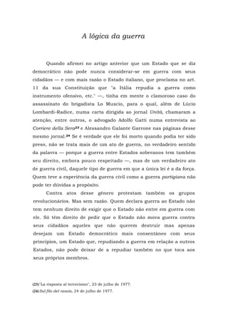 A lógica da guerra
Quando afirmei no artigo anterior que um Estado que se diz
democrático não pode nunca considerar-se em guerra com seus
cidadãos — e com mais razão o Estado italiano, que proclama no art.
11 da sua Constituição que "a Itália repudia a guerra como
instrumento ofensivo, etc." —, tinha em mente o clamoroso caso do
assassinato do brigadista Lo Muscio, para o qual, além de Lúcio
Lombardi-Radice, numa carta dirigida ao jornal Unità, chamaram a
atenção, entre outros, o advogado Adolfo Gatti numa entrevista ao
Corriere della Sera23 e Alessandro Galante Garrone nas páginas desse
mesmo jornal.24 Se é verdade que ele foi morto quando podia ter sido
preso, não se trata mais de um ato de guerra, no verdadeiro sentido
da palavra — porque a guerra entre Estados soberanos tem também
seu direito, embora pouco respeitado —, mas de um verdadeiro ato
de guerra civil, daquele tipo de guerra em que a única lei é a da força.
Quem teve a experiência da guerra civil como a guerra partigiana não
pode ter dúvidas a propósito.
Contra atos desse gênero protestam também os grupos
revolucionários. Mas sem razão. Quem declara guerra ao Estado não
tem nenhum direito de exigir que o Estado não entre em guerra com
ele. Só têm direito de pedir que o Estado não mova guerra contra
seus cidadãos aqueles que não querem destruir mas apenas
desejam um Estado democrático mais consentâneo com seus
princípios, um Estado que, repudiando a guerra em relação a outros
Estados, não pode deixar de a repudiar também no que toca aos
seus próprios membros.
(23)"La risposta al terrorismo", 23 de julho de 1977.
(24)Sul filo del rasoio, 24 de julho de 1977.
 