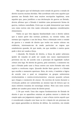 Não ignoro que tal distinção entre estado de guerra e estado de
direito suscita muitas dúvidas. Não acreditam nela nem aqueles que
querem um Estado forte sem muitos escrúpulos legalistas, nem
aqueles que, para justificar a sua declaração de guerra ao Estado,
devem afirmar que o Estado é também uma permanente forma de
guerra, embora camuflada. Creio que se pode demonstrar que tanto
uns como outros não têm razão colocando algumas considerações
elementares.
Todos os que têm alguma familiaridade com o direito sabem
que a maior parte das normas jurídicas, ou mesmo todas, são
normas que regulam o uso da força. Para a distinção entre o estado
de guerra e o estado de direito que tenho em mente colocar em
evidência, interessam-me de modo particular as regras que
estabelecem quando, de que modo, em que medida e contra quem
pode e deve ser usada a força.
1. Quando. No Estado de direito, a força do poder soberano
(poder de coação) só pode ser usada nos casos expressamente
previstos em lei, de acordo com o princípio de legalidade nullum
crimen sine lege. No direito de guerra, pelo contrário, o momento em
que o Estado pode usar a força contra um outro Estado não está
sujeito a nenhuma regra. Quando decide fazer guerra é o Estado
que escolhe o momento oportuno. Esta, de resto, é também a lógica
de acordo com a qual se comportam os grupos subversivos
revolucionários e contra-revolucionários: atacam quando acham
que chegou o momento de atacar. Os escritos de Lenin durante a
revolução podem ser submetidos ao mesmo tipo de leitura que os
mais célebres tratados de estratégia militar. Nem uns nem outros
podem ser usados para tratar de direito penal.
2. De que modo. Uma das regras fundamentais do Estado de
direito é que os aparelhos estatais só podem exercer o direito de
coação após um julgamento regular, e usar a força contra aquele que
é considerado culpado com base na lei e depois de um processo em
que sejam garantidos os direitos de defesa. Ao contrário, em estado
 
