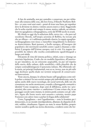 Bobbio_imp:_Layout 1

12-02-2014

19:32

Pagina 164

A fare da sentinella, non per custodire e conservare, ma per richiamare alla sostanza delle cose, alla loro forza, il filosofo Norberto Bobbio – or sono venti anni esatti – pensò di tirare una linea, per segnalare
dove la divisione tra destra e sinistra ancora teneva e tiene. Suggerendo
che la scelta cruciale resti sempre la stessa, storica, radicale, un referendum tra eguaglianza e diseguaglianza, come dal XVIII secolo in avanti.
Mi chiedo se oggi che la seduzione della «terza via» – che pure nel
socialismo liberale, nell’utopia azionista di Bobbio, ha trovato più
che un riflesso – si è sublimata perdendo slancio, la coppia eguaglianza/diseguaglianza non riesca a riassorbire integralmente la distinzione destra/sinistra. Basti pensare, a livello europeo, all’insorgere dei
populismi e dei movimenti xenofobi contro i quali è chiamato a ridefinirsi il progetto dell’Unione europea, così in crisi. Un magma impossibile da ridurre alla vecchia contraddizione eguali/diseguali a
lungo così nitida.
Dal punto di vista del sistema politico, infatti, sono e rimango un
convinto bipolarista. Credo che un modello bipartitico, all’americana per intenderci, sia un orizzonte auspicabile, sia pur nel rispetto
della storia, delle culture, delle sensibilità e della pluralità che da
sempre contraddistinguono il panorama italiano. Ma riflettendo sulla teoria, sui principi fondamentali, non so se, invece, non sia più utile
oggi declinare quella diade nei termini temporali di conservazione/innovazione.
Tiene ancora, dunque, lo schema basato sull’eguaglianza come stella polare a sinistra? In una società sempre più individualizzata, sotto la
spinta anche delle nuove tecnologie, dei social network, delle reti che
connettono ma anche atomizzano, creando e distruggendo comunità e
identità? Come recuperare, dopo anni di diffidenza, anche tra i progressisti, idee come «merito» o «ambizione»? Come evitare che, in un
paesaggio sociale tanto mutato, la sinistra perda contatto con gli «ultimi», legata alle fruste teorie anni sessanta e settanta, mentre papa
Francesco con calore riesce a parlare la lingua della solidarietà?
Certo, l’eguaglianza – non l’egualitarismo – resta la frontiera per i
democratici, in un mondo interdipendente, dilaniato da disparità di diritti, reddito, cittadinanza. Eppure era stato lo stesso Bobbio, proprio
mentre scandiva quella sua storica dicotomia, a rendersi conto che forNorberto Bobbio

164

Destra e sinistra

 