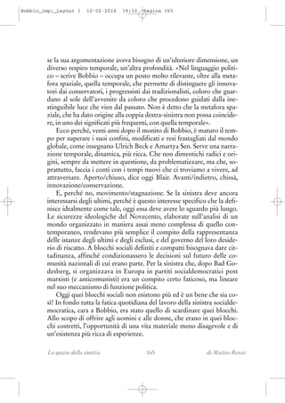 Bobbio_imp:_Layout 1

12-02-2014

19:32

Pagina 165

se la sua argomentazione aveva bisogno di un’ulteriore dimensione, un
diverso respiro temporale, un’altra profondità. «Nel linguaggio politico – scrive Bobbio – occupa un posto molto rilevante, oltre alla metafora spaziale, quella temporale, che permette di distinguere gli innovatori dai conservatori, i progressisti dai tradizionalisti, coloro che guardano al sole dell’avvenire da coloro che procedono guidati dalla inestinguibile luce che vien dal passato. Non è detto che la metafora spaziale, che ha dato origine alla coppia destra-sinistra non possa coincidere, in uno dei significati più frequenti, con quella temporale».
Ecco perché, venti anni dopo il monito di Bobbio, è maturo il tempo per superare i suoi confini, modificati e resi frastagliati dal mondo
globale, come insegnano Ulrich Beck e Amartya Sen. Serve una narrazione temporale, dinamica, più ricca. Che non dimentichi radici e origini, sempre da mettere in questione, da problematizzare, ma che, soprattutto, faccia i conti con i tempi nuovi che ci troviamo a vivere, ad
attraversare. Aperto/chiuso, dice oggi Blair. Avanti/indietro, chissà,
innovazione/conservazione.
E, perché no, movimento/stagnazione. Se la sinistra deve ancora
interessarsi degli ultimi, perché è questo interesse specifico che la definisce idealmente come tale, oggi essa deve avere lo sguardo più lungo.
Le sicurezze ideologiche del Novecento, elaborate sull’analisi di un
mondo organizzato in maniera assai meno complessa di quello contemporaneo, rendevano più semplice il compito della rappresentanza
delle istanze degli ultimi e degli esclusi, e del governo del loro desiderio di riscatto. A blocchi sociali definiti e compatti bisognava dare cittadinanza, affinché condizionassero le decisioni sul futuro delle comunità nazionali di cui erano parte. Per la sinistra che, dopo Bad Godesberg, si organizzava in Europa in partiti socialdemocratici post
marxisti (e anticomunisti) era un compito certo faticoso, ma lineare
nel suo meccanismo di funzione politica.
Oggi quei blocchi sociali non esistono più ed è un bene che sia così! In fondo tutta la fatica quotidiana del lavoro della sinistra socialdemocratica, cara a Bobbio, era stato quello di scardinare quei blocchi.
Allo scopo di offrire agli uomini e alle donne, che erano in quei blocchi costretti, l’opportunità di una vita materiale meno disagevole e di
un’esistenza più ricca di esperienze.
Lo spazio della sinistra

165

di Matteo Renzi

 