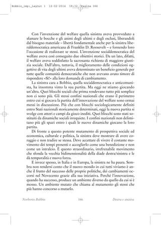 Bobbio_imp:_Layout 1

12-02-2014

19:32

Pagina 166

Con l’invenzione del welfare quella sinistra aveva provveduto a
sfamare le bocche e gli animi degli ultimi e degli esclusi, liberandoli
dal bisogno materiale – libertà fondamentale anche per la sinistra liberaldemocratica americana di Franklin D. Roosevelt – e fornendo loro
l’occasione di realizzare se stessi. L’invenzione socialdemocratica del
welfare aveva così conseguito due obiettivi storici. Da un lato, difatti,
il welfare aveva soddisfatto la sacrosanta richiesta di maggiore giustizia sociale. Dall’altro, tuttavia, il miglioramento delle condizioni oggettive di vita degli ultimi aveva determinato un beneficio generale per
tutte quelle comunità democratiche che non avevano avuto timore di
rispondere «Sì!» alla loro domanda di cambiamento.
La sinistra cara a Bobbio, quella socialdemocratica e anticomunista, ha insomma vinto la sua partita. Ma oggi ne stiamo giocando
un’altra. Quei blocchi sociali che prima rendevano tutto più semplice
non ci sono più. Gli stessi confini nazionali che erano il perimetro
entro cui si giocava la partita dell’innovazione del welfare sono ormai
messi in discussione. Più che con blocchi sociologicamente definiti
entro Stati nazionali storicamente determinati, oggi la nuova partita si
svolge con attori e campi da gioco inediti. Quei blocchi sono stati sostituiti da dinamiche sociali irrequiete. I confini nazionali non delimitano più gli spazi entro i quali le nuove dinamiche giocano la loro
partita.
Di fronte a questo potente mutamento di prospettiva sociale ed
economica, culturale e politica, la sinistra deve mostrare di avere coraggio e non tradire se stessa. Deve accettare di vivere il costante movimento dei tempi presenti e accoglierlo come una benedizione e non
come un intralcio. È questo straordinario, irrefrenabile movimento
che sfonda la vecchia bidimensionalità della diade destra/sinistra e le
dà temporalità e nuova forza.
E invece spesso, in Italia e in Europa, la sinistra ne ha paura. Sembra non rendersi conto che il nuovo mondo in cui tutti viviamo è anche il frutto del successo delle proprie politiche, dei cambiamenti occorsi nel Novecento grazie alla sua iniziativa. Perché l’innovazione,
quando ha successo, produce un ambiente diverso da quello da cui si è
mosso. Un ambiente mutato che chiama al mutamento gli stessi che
più hanno concorso a mutarlo.
Norberto Bobbio

166

Destra e sinistra

 