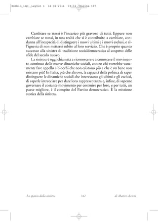 Bobbio_imp:_Layout 1

12-02-2014

19:32

Pagina 167

Cambiare se stessi è l’incarico più gravoso di tutti. Eppure non
cambiare se stessi, in una realtà che si è contribuito a cambiare, condanna all’incapacità di distinguere i nuovi ultimi e i nuovi esclusi, e all’ignavia di non mettersi subito al loro servizio. Che è proprio quanto
successo alla sinistra di tradizione socialdemocratica al cospetto delle
sfide del secolo nuovo.
La sinistra è oggi chiamata a riconoscere e a conoscere il movimento continuo delle nuove dinamiche sociali, contro chi vorrebbe vanamente fare appello a blocchi che non esistono più e che è un bene non
esistano più! In Italia, più che altrove, la capacità della politica di saper
distinguere le dinamiche sociali che interessano gli ultimi e gli esclusi,
di saperle intrecciare per dare loro rappresentanza e, infine, di saperne
governare il costante movimento per costruire per loro, e per tutti, un
paese migliore, è il compito del Partito democratico. È la missione
storica della sinistra.

Lo spazio della sinistra

167

di Matteo Renzi

 