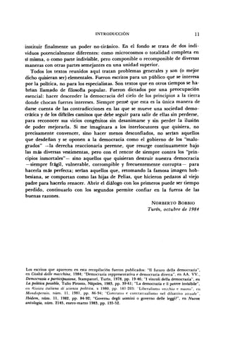 INTRODUCCIÓN 11
instituir finalmente un poder no-tiránico. En el fondo se trata de dos indi-
viduos potencialmente diferentes: como microcosmos o totalidad completa en
sí misma, o como parte indivisible, pero componible o recomponible de diversas
maneras con otras partes semejantes en una unidad superior.
Todos los textos reunidos aquí tratan problemas generales y son (o mejor
dicho quisieran ser) elementales. Fueron escritos para un público que se interesa
por la política, no para los especialistas. Son textos que en otros tiempos se ha-
brían llamado de filosofía popular. Fueron dictados por una preocupación
esencial: hacer descender la democracia del cielo de los principios a la tierra
donde chocan fuertes intereses. Siempre pensé que esta es la única manera de
darse cuenta de las contradicciones en las que se mueve una sociedad demo-
crática y de los difíciles caminos que debe seguir para salir de ellas sin perderse,
para reconocer sus vicios congénitos sin desanimarse y sin perder la ilusión
de poder mejorarla. Si me imaginara a los interlocutores que quisiera, no
precisamente convencer, sino hacer menos desconfiados, no serían aquellos
que desdeñan y se oponen a la democracia como el gobierno de los "malo-
grados" —la derecha reaccionaria perenne, que resurge continuamente bajo
las más diversas vestimentas, pero con el rencor de siempre contra los "prin-
cipios inmortales"— sino aquellos que quisieran destruir nuestra democracia
—siempre frágil, vulnerable, corrompible y frecuentemente corrupta— para
hacerla más perfecta; serían aquellos que, retomando la famosa imagen hob-
besiana, se comportan como las hijas de PeÜas, que hicieron pedazos al viejo
padre para hacerlo renacer. Abrir el diálogo con los primeros puede ser tiempo
perdido, continuarlo con los segundos permite confiar en la fuerza de las
buenas razones.
NORBERTO BOBBIO
Turín, octubre de 1984
Los escritos que aparecen en esta recopilación fueron publicados: "II futuro della democrazia",
en Civiltá delle macchine, 1984; "Democrazia reppresentativa e democrazia diretta", en AA. VV.,
Democrazia e participazione, Stampatori, Turín, 1978, pp. 19-46; "I vincoli della democrazia", en
La política possible, Tulio Pironto, Ñapóles, 1983, pp. 39-61; "La democrazia e il potere invisibile",
en Hivista italiana di scienzu política, x 1980, pp. 181-203: "Liberalismo vecthio e nuovo", en
Mondoperaio, núm. 11, 1981, pp. 86-94; "Contrallo e comratlualismo nel dibattilo auuale",
Ibidem, núm. 11, 1982, pp. 84-92; "Governo degli uomini o governo delle leggi?", en Nuova
antología, núm. 2145, enero-marzo 1983, pp. 135-52.
 