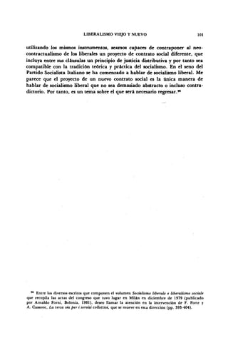 LIBERALISMO VIEJO Y NUEVO 101
utilizando los mismos instrumentos, seamos capaces de contraponer al neo-
contractualismo de los liberales un proyecto de contrato social diferente, que
incluya entre sus cláusulas un principio de justicia distributiva y por tanto sea
compatible con la tradición teórica y práctica del socialismo. En el seno del
Partido Socialista Italiano se ha comenzado a hablar de socialismo liberal. Me
parece que el proyecto de un nuevo contrato social es la única manera de
hablar de socialismo liberal que no sea demasiado abstracto o incluso contra-
dictorio. Por tanto, es un tema sobre el que será necesario regresar.96
96
Entre los diversos escritos que componen el volumen Socialismo libérale e liberalismo sociale
que recopila las actas del congreso que tuvo lugar en Milán en diciembre de 1979 (publicado
por Arnaldo Forni, Bolonia, 1981), deseo llamar la atención en la intervención de F. Forte y
A. Cassone, La terza via per i servizi collettivi, que se mueve en esta dirección (pp. 393-404).
 