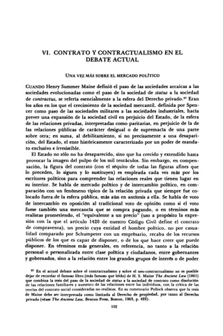 VI. CONTRATO Y CONTRACTUALISMO EN EL
DEBATE ACTUAL
UNA VEZ MÁS SOBRE EL MERCADO POLÍTICO
CUANDO Henry Summer Maine definió el paso de las sociedades arcaicas a las
sociedades evolucionadas como el paso de la sociedad de status a la sociedad
de contractus, se refería esencialmente a la esfera del Derecho privado.97
Eran
los años en los que el crecimiento de la sociedad mercantil, definida por Spen-
cer como paso de las sociedades militares a las sociedades industriales, hacía
prever una expansión de la sociedad civil en perjuicio del Estado, de la esfera
de las relaciones privadas, interpretadas como paritarias, en perjuicio de la de
las relaciones públicas de carácter desigual o de supremacía de una parte
sobre otra; en suma, al debilitamiento, si no precisamente a una desapari-
ción, del Estado, el ente históricamente caracterizado por un poder de manda-
to exclusivo e irresistible.
Él Estado no sólo no ha desaparecido, sino que ha crecido y extendido hasta
provocar la imagen del pulpo de los mil tentáculos. Sin embargo, en compen-
sación, la figura del contrato (con el séquito de todas las figuras afines que
lo preceden, lo siguen y lo sustituyen) es empleada cada vez más por los
escritores políticos para comprender las relaciones reales que tienen lugar en
su interior. Se habla de mercado político y de intercambio político, en com-
paración con un fenómeno típico de la relación privada que siempre fue co-
locado fuera.de la esfera pública, más aún en antítesis a ella. Se habla de voto
de intercambio en oposición al tradicional voto de opinión como si el voto
fuese también una mercancía que se compra pagando, o en términos más
realistas prometiendo, el "equivalente a un precio" (uso a propósito la expre-
sión con la que el artículo 1420 de nuestro Código Civil define el contrato
de compraventa), un precio cuya entidad el hombre político, no por casua-
lidad comparado por Schumpeter con un empresario, recaba de los recursos
públicos de los que es capaz de disponer, o de los que hace creer que puede
disponer. En términos más generales, en referencia, no tanto a la relación
personal o personalizada entre clase política y ciudadanos, entre gobernantes
y gobernados, sino a la relación entre los grandes grupos de interés o de poder
97
En el actual debate sobre el contractualismo y sobre el neo-contractualismo no es posible
dejar de recordar el famoso libro .(más famoso que leido) de H. S. Maine The Ancient Law (1861)
que combina la tesis del paso de la sociedad de status a la sociedad de contrato como disolución
de las relaciones familiares y aumento de las relaciones entre los individuos, con la critica de las
teorías del contrato social consideradas no-realistas. En su comentario Pollock observa que la tesis
de Maine debe ser interpretada como limitada al Derecho de propiedad, por tanto al Derecho
privado (véase The Ancient Law, Beacon Press, Boston, 1963, p. 422).
102
 