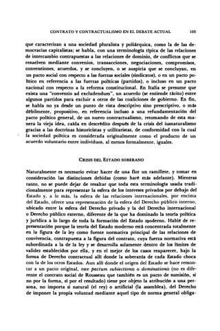 CONTRATO Y CONTRACTUALISMO EN EL DEBATE ACTUAL 103
que caracterizan a una sociedad pluralista y poliárquica, como la de las de-
mocracias capitalistas; se habla, con una terminología típica de las relaciones
de intercambio contrapuestas a las relaciones de dominio, de conflictos que se
resuelven mediante convenios, transacciones, negociaciones, compromisos,
convenciones, acuerdos, y se concluyen, o se auspicia que se concluyan, en
un pacto social con respecto a las fuerzas sociales (sindicatos), o en un pacto po-
lítico en referencia a las fuerzas políticas (partidos), o incluso en un pacto
nacional con respecto a la reforma constitucional. En Italia se presume que
exista una "conventio ad excludendum", un acuerdo (se entiende tácito) entre
algunos partidos para excluir a otros de las coaliciones de gobierno. En fin,
se habla no ya desde un punto de vista descriptivo sino prescriptivo, o más
débilmente, propositivo, en referencia incluso a una refundamentación del
pacto político general, de un nuevo contractualismo, retomando de esta ma-
nera la vieja idea, caída en descrédito después de la crisis del iusnaturalismo
gracias a las doctrinas historicistas y utilitaristas, de conformidad con la cual
la sociedad política es considerada originalmente como el producto de un
acuerdo voluntario entre individuos, al menos formalmente, iguales.
CRISIS DEL ESTADO SOBERANO
Naturalmente es necesario evitar hacer de una flor un ramillete, y tomar en
consideración las distinciones debidas (como haré más adelante). Mientras
tanto, no se puede dejar de resaltar que toda esta terminología usada tradi-
cionalmente para representar la esfera de los intereses privados por debajo del
Estado y, a lo más, la esfera de las relaciones internacionales, por encima
del Estado, ofrece una representación de la esfera del Derecho público interno,
ubicado entre la esfera del Derecho privado y la del Derecho internacional
o Derecho público externo, diferente de la que ha dominado la teoría política
y jurídica a lo largo de toda la formación del Estado moderno. Hablé de re-
presentación porque la teoría del Estado moderno está concentrada totalmente
en la figura de la ley como fuente normativa principal de las relaciones de
convivencia, contrapuesta a la figura del contrato, cuya fuerza normativa está
subordinada a la de la ley y se desarrolla solamente dentro de los límites de
validez establecidos por ella, y en el mejor de los casos reaparecer, bajo la
forma de Derecho contractual allí donde la soberanía de cada Estado choca
con la de los otros Estados. Aun allí donde el origen del Estado se hace remon-
tar a un pacto original, este pactum subiectionis o dominationis (no es dife-
rente el contrato social de Rousseau que también es un pacto de sumisión, si
no por la forma, sí por el resultado) tiene por objeto la atribución a una per-
sona, no importa si natural (el rey) o artificial (la asamblea), del Derecho
de imponer la propia voluntad mediante aquel tipo de norma general obliga-
 