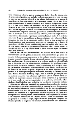104 CONTRATO Y CONTRACTUALISMO EN EL DEBATE ACTUAL
toria totalmente colectiva que es precisamente la ley. Sean los contrayentes
de este pacto el pueblo, por un lado, y el soberano, por otro, y en este caso
se trata de un contrato bilateral, o los mismos individuos que se ponen de
acuerdo entre ellos para obedecer a un soberano, en este caso se trata de un
contrato multilateral, o mejor dicho de un acto colectivo, la figura del contra-
to es la base de un sistema de convivencia en la que la fuente principal del
Derecho, y por tanto de la reglamentación de las relaciones sociales, ya no
será, una vez agotada la función fundadora del contrato original, el contrato
o acuerdo entre las partes, sino la ley que instaura las relaciones de subordina-
ción. £1 poder que hace de un soberano un soberano, que hace surgir el Estado
como unidad de dominio, y por tanto como totalidad, a partir de la sociedad
compuesta de partes en cambiantes y efímeras relaciones entre ellas, es el Poder
legislativo. La idea de la comunidad política, desde la polis griega hasta el
Estado moderno, está íntimamente vinculada, en contraste con el Estado de
naturaleza, a la idea de una totalidad que mantiene unidas a las partes, que
de otra manera estarían en perpetuo conflicto entre ellas. Lo que asegura la
unidad del todo es la ley y quien tiene el poder de hacer leyes, de condere
leges, es el soberano.
Pero se trata de una "representación". La realidad de la vida política es
muy diferente. La vida política se desarrolla mediante conflictos que jamás son
resueltos definitivamente, cuya solución se da mediante acuerdos momentáneos,
treguas, y aquellos tratados de paz más duraderos que son las constituciones.
Este conflicto entre la representación y la realidad puede ser ejemplificado
por la discordia entre la ininterrumpida continuidad del conflicto secular,
característico de la edad moderna, entre los estamentos y el monarca, entre
los parlamentos y la corona, y la doctrina del Estado basada en el concepto
de soberanía, de unidad de poder, de primacía del poder legislativo, que se
produjo en el mismo periodo gracias a escritores políticos y de Derecho público
como Bodin, Rousseau, Hobbes y Hegel. Pero la doctrina que siempre tiene
un carácter normativo y no solamente explicativo, y traza las lineas de lo que
debería ser, mientras pretende presentarse cómo comprensión y explicación
de lo que sucede, a veces sobreponiéndose a la realidad, forzándola, adap-
tándola, simplificándola para reducirla en un sistema compuesto, unitario
y coherente, no solamente impulsada por pasiones intelectuales, sino también
por ambiciones proyectadas, puede contribuir a retardar la toma de conciencia
de las transformaciones que están teniendo lugar o a dar interpretaciones dis-
torsionadas de ellas. Una de las características de la doctrina del Estado que
terminó por prevalecer es la superioridad del Derecho público, y la consecuen-
te imposibilidad de comprender las relaciones de Derecho público recurriendo
a las categorías tradicionales del Derecho privado. Desde este punto de vista
es ejemplar la posición de Hegel, según el cual las principales categorías del
Derecho privado, la propiedad y el contrato, son insuficientes para hacer com-
 