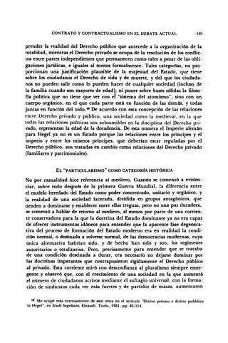 CONTRATO Y CONTRACTUALISMO EN EL DEBATE ACTUAL 105
prender la realidad del Derecho público que antecede a la organización de la
totalidad, mientras el Derecho privado se ocupa de la resolución de los conflic-
tos entre partes independientes que permanecen como tales a pesar de las obli-
gaciones jurídicas, e iguales al menos formalmente. Tales categorías, no pro-
porcionan una justificación plausible de la majestad del Estado, que tiene
sobre los ciudadanos el Derecho de vida y de muerte, y del que los ciudada-
nos no pueden salir como lo pueden hacer de cualquier sociedad (incluso de
la familia cuando son mayores de edad), ni poner sobre bases sólidas la filoso-
fía política que no tiene que ver con el "sistema del atomismo", sino con un
cuerpo orgánico, en el que cada parte está en función de las demás, y todas
juntas en función del todo.98
De acuerdo con esta concepción de las relaciones
entre Derecho privado y público, una sociedad como la medieval, en la que
todas las relaciones políticas son subsumibles en la disciplina del Derecho pri-
vado, representan la edad de la decadencia. De esta manera el Imperio alemán
para Hegel ya no es un Estado porque las relaciones entre los príncipes y el
imperio y entre los mismos príncipes, que deberían estar reguladas por el
Derecho público, son tratadas en cambio como relaciones del Derecho privado
(familiares y patrimoniales).
EL "PARTICULARISMO" COMO CATEGORÍA HISTÓRICA
No por casualidad hice referencia al medievo. Cuando se comenzó a eviden-
ciar, sobre todo después de la primera Guerra Mundial, la diferencia entre
el modelo heredado del Estado como poder concentrado, unitario y orgánico, y
la realidad de una sociedad lacerada, dividida én grupos antagónicos, que
tienden a dominarse y establecer entre ellos treguas, pero no una paz duradera,
se comenzó a hablar de retorno al medievo, al menos por parte de una corrien-
te conservadora para la que la doctrina del Estado dominante ya no era capaz
de ofrecer instrumentos idóneos para entender que la aparente fase degenera-
tiva del proceso de formación del Estado moderno era en realidad la condi-
ción normal, o destinada a volverse normal, de las democracias modernas, cuya
única alternativa habrían sido, y de hecho han sido y son, los regímenes
autoritarios o totalitarios. Pero, precisamente para entender que se trataba
de una condición destinada a durar, era necesario no dejarse dominar por
las doctrinas imperantes que contrapusieron rígidamente el Derecho público
al privado. Esta corriente miró con desconfianza al pluralismo siempre emer-
gente y observó que, con el crecimiento de una sociedad en la que aumentó
el número de ciudadanos activos mediante el sufragio universal, con la forma-
ción de sindicatos cada vez más fuertes y de partidos de masas, aumentaron
98
Me ocupé más extensamente de este tema en el artículo "Diritto privato e diritto pubblico
in Hegel", en Studi hegeliani, Einaudi. Turln, 1981, pp. 85-114.
 