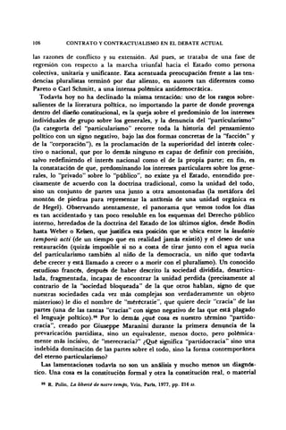 106 CONTRATO Y CONTRACTUALISMO EN EL DEBATE ACTUAL
las razones de conflicto y su extensión. Así pues, se trataba de una fase de
regresión con respecto a la marcha triunfal hacia el Estado como persona
colectiva, unitaria y unifícame. Esta acentuada preocupación frente a las ten-
dencias pluralistas terminó por dar aliento, en autores tan diferentes como
Pareto o Cari Schmitt, a una intensa polémica antidemocrática.
Todavía hoy no ha declinado la misma tentación: uno de los rasgos sobre-
salientes de la literatura política, no importando la parte de donde provenga
dentro del diseño constitucional, es la queja sobre el predominio de los intereses
individuales de grupo sobre los generales, y la denuncia del "particularismo"
(la categoría del "particularismo" recorre toda la historia del pensamiento
político con un signo negativo, bajo las dos formas concretas de la "facción" y
de la "corporación"), es la proclamación de la superioridad del interés colec-
tivo o nacional, que por lo demás ninguno es capaz de definir con precisión,
salvo redefiniendo el interés nacional como el de la propia parte; en fin, es
la constatación de que, predominando los intereses particulares sobre los gene-
rales, lo "privado" sobre lo "público", no existe ya el Estado, entendido pre-
cisamente de acuerdo con la doctrina tradicional, como la unidad del todo,
sino un conjunto de partes una junto a otra amontonadas (la metáfora del
montón de piedras para representar la antitesis de una unidad orgánica es
de Hegel). Observando atentamente, el panorama que vemos todos los días
es tan accidentado y tan poco resoluble en los esquemas del Derecho público
interno, heredados de la doctrina del Estado de los últimos siglos, desde Bodin
hasta Weber o Kelsen, que justifica esta posición que se ubica entre la laudatio
temports acti (de un tiempo que en realidad jamás existió) y el deseo de una
restauración (quizás imposible si no a costa de tirar junto con el agua sucia
del particularismo también al niño de la democracia, un niño que todavía
debe crecer y está llamado a crecer o a morir con el pluralismo). Un conocido
estudioso francés, después de haber descrito la sociedad dividida, desarticu-
lada, fragmentada, incapaz de encontrar la unidad perdida (precisamente al
contrario de la "sociedad bloqueada" de la que otros hablan, signo de que
nuestras sociedades cada vez más complejas son verdaderamente un objeto
misterioso) le dio el nombre de "mérécratie", que quiere decir "cracia" de las
partes (una de las tantas "cracias" con signo negativo de las que está plagado
el lenguaje político).99
Por lo demás ¿qué cosa es nuestro término "partido-
cracia", creado por Giuseppe Maranini durante la primera denuncia de la
prevaricación partidista, sino un equivalente, menos docto, pero polémica-
mente más incisivo, de "merecracia?" ¿Qué significa "partidocracia" sino una
indebida dominación de las partes sobre el todo, sino la forma contemporánea
del eterno particularismo?
Las lamentaciones todavía no son un análisis y mucho menos un diagnós-
tico. Una cosa es la constitución formal y otra la constitución real, o material
99
R. Polin, La liberté de notre temps, Vrin, París, 1977, pp. 216 ¿s.
 