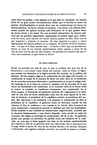 CONTRATO Y CONTRACTUALISMO EN EL DEBATE ACTUAL 107
como dicen los juristas, y esta segunda es la que debe ser abordada. Un famoso
dicho de un gran jurista norteamericano señala que el derecho lo hacen los
juristas. Parafraseándolo se puede decir que las constituciones las hacen las
fuerzas políticas: las hacen cuando las emanan, y las hacen y las rehacen libre-
mente cuando las aplican (mucho más libremente de lo que pueden hacer
los jueces frente a las leyes). En una sociedad democrática las fuerzas polí-
ticas son los partidos organizados: organizados en primer lugar para arreba-
tarse los votos, para hacerse del mayor número posible de ellos. Éstos son los
que requieren y obtienen el consenso. De ellos depende la mayor o menor
legitimación del sistema político en su conjunto. El artículo 49 de la Constitu-
ción — al que se le hace mucho caso— se limita a decir que los partidos son
lícitos; se trata de un artículo perfectamente inútil, porque a pesar de los
ríos de tinta con los que ha sido cubierto, los partidos son mucho más que lí-
citos. Son necesarios, y aquí radica su fuerza.
EL GRAN MERCADO
Donde los partidos son más de uno, lo que es conditio sine qua non de la
democracia, y con mayor razón donde son muchos, como en Italia, la lógica
que preside sus relaciones es la lógica privada del acuerdo, no la pública del
dominio. No hay ningún rasgo en la constitución de esta lógica del acuerdo: la
constitución se ocupa de la manera de hacer las leyes; pero de la formación
de los acuerdos (contratos bilaterales o multilaterales) se ocupa el código civil.
Sin embargo si no se toma en cuenta la vastísima red de acuerdos de la que
nacen las exclusiones y las coaliciones, no se entiende nada de la forma como
se mueve, se traslada,' se transforma lentamente, una constitución. En la
Carta magna, la formación del gobierno (articulo 92 y siguientes) es el resul-
tado de una serie de actos unilaterales como son los actos típicos de la rela-
ción de dominio: el presidente de la república nombra al presidente del con-
sejo, éste selecciona a los ministros, y le propone la nominación de ellos al
presidente de la república; el gobierno entra en funciones cuando las dos
cámaras le dan la confianza y cae cuando se la retiran. Esta secuencia de
actos unilaterales e imperativos esconde la realidad que está tras bambalinas.
Dicha realidad es una realidad de transacciones, negociaciones, acuerdos que
se alcanzan fatigosamente y cuya fuerza depende, como sucede en todos los
acuerdos, del respeto al principio de reciprocidad, del do ut des. Un gobierno
puede caer porque un secretario de partido retira sus ministros de la coali-
ción: un acto que si fuese juzgado con base en las normas constitucionales
que regulan la vida de un gobierno sería una aberración. No es aberrante si se
le juzga desde el punto de vista de las normas escritas y no escritas, formales
o informales, que regulan cualquier acuerdo: un acuerdo se somete a revisión
 