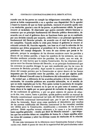 108 CONTRATO Y CONTRACTUALISMO EN EL DEBATE ACTUAL
cuando una de las partes no cumple las obligaciones contraídas. ¿Una de las
partes se había comprometido o no a aprobar una disposición? No la aprobó
o buscó la manera de que no fuese aprobada, entonces el acuerdo queda roto
y su resolución, gracias a una de las partes, es perfectamente válida. Se puede
recurrir al escándalo. El observador que quiera entender deberá limitarse a
constatar que un principio fundamental del Derecho público democrático, de
acuerdo con el cual el gobierno dura en funciones hasta que nó es cambiado
por una decisión tomada por mayoría, cedió frente a un principio igualmente
fundamental del Derecho privado, de acuerdo con el cual los pactos deben
ser cumplidos. Cuando estalla la crisis para formar el gobierno se recurre al
criticado artículo 92, fracción segunda, con base en el cual la selección de los
ministros que deben proponerse al presidente de la república es hecha por el
presidente del consejo designado. Se trata de una norma que jamás se ha
aplicado, porque la amalgama de los diversos ministros entre los partidos y
dentro de un mismo partido, y hasta los nombres de los ministros, son esta-
blecidos mediante acuerdos entre los partidos, los cuales, una vez más, de
muestran ser más fuertes que la misma Constitución. En las relaciones jerár-
quicas entre las diversas fuentes del Derecho, es un principio fundamental que
los contratos no pueden derogar lo que está establecido por ley (se trata de
contratos de Derecho privado). Aquí sucede lo contrario: el poder del presi-
dente del consejo previsto por la Constitución se ejerce dentro de los límites
impuestos por los acuerdos entre los partidos, tan es así que alguien pudo
definir el Manual Cencelli como la Grundnorm del ordenamiento italiano.
Es verdad que, a diferencia de los acuerdos privados y de los tratados inter-
nacionales, los acuerdos políticos son acuerdos informales, en el sentido de
que no están regulados por la ley. Pero quien tuviese la paciencia de recopilar
datos empíricos sobre la manera en la que en un país como el nuestro, que
hasta ahora se ha regido por un pacto general de exclusión de algunos partidos
de las coaliciones de gobierno, y por un gran número de pactos de alian-
za de dos, tres, cuatro, hasta n partidos, quizás pudiera escribir un manual de
Derecho constitucional contractual (al lado del Derecho contractual privado
y del Derecho contractual internacional) que, por lo que sé, ninguno hasta
ahora ha intentado. Entre otras cosas quedaría al descubierto que muchas
de las normas codificadas del Derecho contractual (o los tratados) también
son válidas para la Constitución, modificación y extensión de los acuerdos
políticos. Desde aquellas normas referentes a la causa o a las condiciones,
hasta aquellas generales —estaba por decir de Derecho natural — , que estipu-
lan que los acuerdos deben ser cumplidos de buena fe, o hasta aquellas sobre
los vicios del consenso y sobre las diversas causas de resolución de la relación
contractual.
El caso más interesante de la diferencia entre Constitución formal y Consti-
tución real, desde el punto de vista de la superioridad del particularismo sobre
 