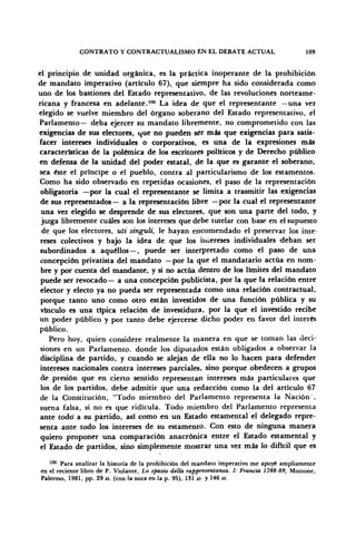 CONTRATO Y CONTRACTUALISMO EN EL DEBATE ACTUAL 109
el principio de unidad orgánica, es la práctica inoperante de la prohibición
de mandato imperativo (artículo 67), que siempre ha sido considerada como
uno de los bastiones del Estado representativo, de las revoluciones norteame-
ricana y francesa en adelante.100
La idea de que el representante —una vez
elegido se vuelve miembro del órgano soberano del Estado representativo, el
Parlamento— deba ejercer su mandato libremente, no comprometido con las
exigencias de sus electores, que no pueden ser más que exigencias para satis-
facer intereses individuales o corporativos, es una de la expresiones más
características de la polémica de los escritores políticos y de Derecho público
en defensa de la unidad del poder estatal, de la que es garante el soberano,
sea éste el príncipe o el pueblo, contra al particularismo de los estamentos.
Como ha sido observado en repetidas ocasiones, el paso de la representación
obligatoria —por la cual el representante se limita a trasmitir las exigencias
de sus representados— a la representación libre —por la cual el representante
una vez elegido se desprende de sus electores, que son una parte del todo, y
juzga libremente cuáles son los intereses que debe tutelar con base en el supuesto
de que los electores, uti singuli, le hayan encomendado el preservar los inte-
reses colectivos y bajo la idea de que los intereses individuales deban ser
subordinados a aquéllos — , puede ser interpretado como el paso de una
concepción privatista del mandato —por la que el mandatario actúa en nom-
bre y por cuenta del mandante, y si no actúa dentro de los límites del mandato
puede ser revocado— a una concepción publicista, por la que la relación entre
elector y electo ya no pueda ser representada como una relación contractual,
porque tanto uno como otro están investidos de una función pública y su
vínculo es una típica relación de investidura, por la que el investido recibe
un poder público y por tanto debe ejercerse dicho poder en favor del interés
público.
Pero hoy, quien considere realmente la manera en que se toman las deci-
siones en un Parlamento, donde los diputados están obligados a observar la
disciplina de partido, y cuando se alejan de ella no lo hacen para defender
intereses nacionales contra intereses parciales, sino porque obedecen a grupos
de presión que en cierto sentido representan intereses más particulares que
los de los partidos, debe admitir que una redacción como la del artículo 67
de la Constitución, "Todo miembro del Parlamento representa la Nación",
suena falsa, si no es que ridicula. Todo miembro del Parlamento representa
ante todo' a su partido, así como en un Estado estamental el delegado repre-
senta ante todo los intereses de su estamento. Con esto de ninguna manera
quiero proponer una comparación anacrónica entre el Estado estamental y
el Estado de partidos, sino simplemente mostrar una vez más lo difícil que es
100
Para analizar la historia de la prohibición del mandato imperativo me apoyé ampliamente
en el reciente libro de P. Violante, Lo spazio delta rappresentanza. I: Francia 1788-89, Mozzone,
Palermo, 1981, pp. 29 ss. (con la nota en la p. 95), 131 ss- y 146 ss.
 